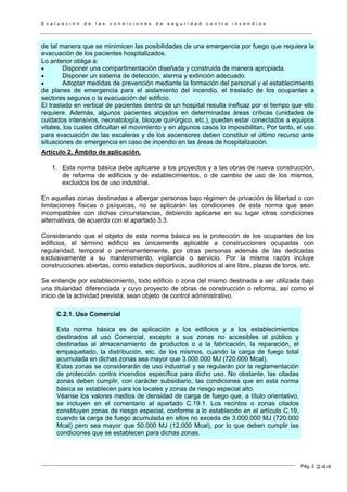 E v a l u a c i ó n d e l a s c o n d i c i o n e s d e s e g u r i d a d c o n t r a i n c e n d i o s
Pág. 2
de tal manera que se minimicen las posibilidades de una emergencia por fuego que requiera la
evacuación de los pacientes hospitalizados.
Lo anterior obliga a:
• Disponer una compartimentación diseñada y construida de manera apropiada.
• Disponer un sistema de detección, alarma y extinción adecuado.
• Adoptar medidas de prevención mediante la formación del personal y el establecimiento
de planes de emergencia para el aislamiento del incendio, el traslado de los ocupantes a
sectores seguros o la evacuación del edificio.
El traslado en vertical de pacientes dentro de un hospital resulta ineficaz por el tiempo que ello
requiere. Además, algunos pacientes alojados en determinadas áreas críticas (unidades de
cuidados intensivos, neonatología, bloque quirúrgico, etc.), pueden estar conectados a equipos
vitales, los cuales dificultan el movimiento y en algunos casos lo imposibilitan. Por tanto, el uso
para evacuación de las escaleras y de los ascensores deben constituir el último recurso ante
situaciones de emergencia en caso de incendio en las áreas de hospitalización.
Artículo 2. Ámbito de aplicación.
1. Esta norma básica debe aplicarse a los proyectos y a las obras de nueva construcción,
de reforma de edificios y de establecimientos, o de cambio de uso de los mismos,
excluidos los de uso industrial.
En aquellas zonas destinadas a albergar personas bajo régimen de privación de libertad o con
limitaciones físicas o psíquicas, no se aplicarán las condiciones de esta norma que sean
incompatibles con dichas circunstancias, debiendo aplicarse en su lugar otras condiciones
alternativas, de acuerdo con el apartado 3.3.
Considerando que el objeto de esta norma básica es la protección de los ocupantes de los
edificios, el término edificio es únicamente aplicable a construcciones ocupadas con
regularidad, temporal o permanentemente, por otras personas además de las dedicadas
exclusivamente a su mantenimiento, vigilancia o servicio. Por la misma razón incluye
construcciones abiertas, como estadios deportivos, auditorios al aire libre, plazas de toros, etc.
Se entiende por establecimiento, todo edificio o zona del mismo destinada a ser utilizada bajo
una titularidad diferenciada y cuyo proyecto de obras de construcción o reforma, así como el
inicio de la actividad prevista, sean objeto de control administrativo.
C.2.1. Uso Comercial
Esta norma básica es de aplicación a los edificios y a los establecimientos
destinados al uso Comercial, excepto a sus zonas no accesibles al público y
destinadas al almacenamiento de productos o a la fabricación, la reparación, el
empaquetado, la distribución, etc. de los mismos, cuando la carga de fuego total
acumulada en dichas zonas sea mayor que 3.000.000 MJ (720.000 Mcal).
Estas zonas se considerarán de uso industrial y se regularán por la reglamentación
de protección contra incendios específica para dicho uso. No obstante, las citadas
zonas deben cumplir, con carácter subsidiario, las condiciones que en esta norma
básica se establecen para los locales y zonas de riesgo especial alto.
Véanse los valores medios de densidad de carga de fuego que, a título orientativo,
se incluyen en el comentario al apartado C.19.1. Los recintos o zonas citados
constituyen zonas de riesgo especial, conforme a lo establecido en el artículo C.19,
cuando la carga de fuego acumulada en ellos no exceda de 3.000.000 MJ (720.000
Mcal) pero sea mayor que 50.000 MJ (12.000 Mcal), por lo que deben cumplir las
condiciones que se establecen para dichas zonas.
244
 