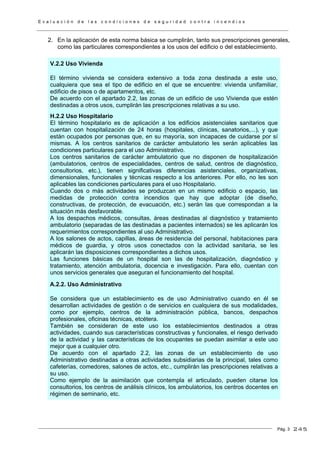 E v a l u a c i ó n d e l a s c o n d i c i o n e s d e s e g u r i d a d c o n t r a i n c e n d i o s
Pág. 3
2. En la aplicación de esta norma básica se cumplirán, tanto sus prescripciones generales,
como las particulares correspondientes a los usos del edificio o del establecimiento.
V.2.2 Uso Vivienda
El término vivienda se considera extensivo a toda zona destinada a este uso,
cualquiera que sea el tipo de edificio en el que se encuentre: vivienda unifamiliar,
edificio de pisos o de apartamentos, etc.
De acuerdo con el apartado 2.2, las zonas de un edificio de uso Vivienda que estén
destinadas a otros usos, cumplirán las prescripciones relativas a su uso.
H.2.2 Uso Hospitalario
El término hospitalario es de aplicación a los edificios asistenciales sanitarios que
cuentan con hospitalización de 24 horas (hospitales, clínicas, sanatorios,...), y que
están ocupados por personas que, en su mayoría, son incapaces de cuidarse por sí
mismas. A los centros sanitarios de carácter ambulatorio les serán aplicables las
condiciones particulares para el uso Administrativo.
Los centros sanitarios de carácter ambulatorio que no disponen de hospitalización
(ambulatorios, centros de especialidades, centros de salud, centros de diagnóstico,
consultorios, etc.), tienen significativas diferencias asistenciales, organizativas,
dimensionales, funcionales y técnicas respecto a los anteriores. Por ello, no les son
aplicables las condiciones particulares para el uso Hospitalario.
Cuando dos o más actividades se produzcan en un mismo edificio o espacio, las
medidas de protección contra incendios que hay que adoptar (de diseño,
constructivas, de protección, de evacuación, etc.) serán las que correspondan a la
situación más desfavorable.
A los despachos médicos, consultas, áreas destinadas al diagnóstico y tratamiento
ambulatorio (separadas de las destinadas a pacientes internados) se les aplicarán los
requerimientos correspondientes al uso Administrativo.
A los salones de actos, capillas, áreas de residencia del personal, habitaciones para
médicos de guardia, y otros usos conectados con la actividad sanitaria, se les
aplicarán las disposiciones correspondientes a dichos usos.
Las funciones básicas de un hospital son las de hospitalización, diagnóstico y
tratamiento, atención ambulatoria, docencia e investigación. Para ello, cuentan con
unos servicios generales que aseguran el funcionamiento del hospital.
A.2.2. Uso Administrativo
Se considera que un establecimiento es de uso Administrativo cuando en él se
desarrollan actividades de gestión o de servicios en cualquiera de sus modalidades,
como por ejemplo, centros de la administración pública, bancos, despachos
profesionales, oficinas técnicas, etcétera.
También se consideran de este uso los establecimientos destinados a otras
actividades, cuando sus características constructivas y funcionales, el riesgo derivado
de la actividad y las características de los ocupantes se puedan asimilar a este uso
mejor que a cualquier otro.
De acuerdo con el apartado 2.2, las zonas de un establecimiento de uso
Administrativo destinadas a otras actividades subsidiarias de la principal, tales como
cafeterías, comedores, salones de actos, etc., cumplirán las prescripciones relativas a
su uso.
Como ejemplo de la asimilación que contempla el articulado, pueden citarse los
consultorios, los centros de análisis clínicos, los ambulatorios, los centros docentes en
régimen de seminario, etc.
245
 