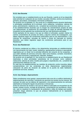 E v a l u a c i ó n d e l a s c o n d i c i o n e s d e s e g u r i d a d c o n t r a i n c e n d i o s
Pág. 4
R.2.2. Uso Residencial
El término residencial se refiere a los alojamientos temporales en establecimientos
con denominación de hotel, hostal, residencia, apartamentos turísticos o equivalente,
regentados por un titular de la actividad diferente del conjunto de los ocupantes, y
que estén dotados de servicios comunes, tales como limpieza, comedor, lavandería,
locales para reuniones y espectáculos, deportes, etcétera.
De acuerdo con el apartado 2.2, las zonas de un establecimiento de uso Residencial
destinadas a otras actividades subsidiarias de la principal, como cafetería,
restaurante, salones de actos, locales para juegos o espectáculos, etc., cumplirán las
prescripciones relativas a su uso.
En este tipo de establecimientos las medidas de protección contra incendios deben
complementarse con las contenidas en otras disposiciones reglamentarias:
colocación de plano de situación de salidas en la puerta de cada habitación,
prohibición de fumar, etcétera.
G.2.2. Uso Garaje o Aparcamiento
Debe considerarse como garaje o aparcamiento toda zona de un edificio destinada al
estacionamiento de vehículos, incluyendo los servicios de revisión de los mismos. Se
excluyen de este uso los talleres de reparación y los estacionamientos de vehículos
destinados al transporte regular de personas o mercancías.
Entre los servicios de revisión a los que se refiere el articulado se encuentran los de
lavado, puesta a punto, montaje de accesorios, comprobación de neumáticos y faros,
etc., que no requieren la manipulación de productos o útiles de trabajo que pueden
presentar riesgo adicional, lo que se produce habitualmente en la reparación
propiamente dicha.
D.2.2. Uso Docente
Se considera que un establecimiento es de uso Docente, cuando en él se desarrolla
esta actividad en cualquiera de sus niveles: escuelas infantiles, centros de enseñanza
primaria, secundaria, universitaria o formación profesional.
De acuerdo con el apartado 2.2, las zonas de un establecimiento docente destinadas
a actividades subsidiarias de la principal, como cafeterías, comedores, salones de
actos, administración, residencia, etc., cumplirán las condiciones relativas a su uso.
A los establecimientos docentes que no tengan las características propias de este
uso (básicamente, el predominio de actividades en aulas de elevada densidad de
ocupación) se les aplicarán las condiciones del uso más fácilmente asimilable.
Como ejemplos de los casos a los que se refiere el articulado, pueden citarse los
centros universitarios de proceso de datos y algunos centros de investigación, que
deben regularse según las condiciones particulares para el uso Administrativo, o las
colonias de vacaciones, escuelas de verano o zonas de internado en centros
docentes, que deben regularse según las condiciones particulares para el uso
Residencial.
246
 