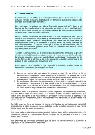 E v a l u a c i ó n d e l a s c o n d i c i o n e s d e s e g u r i d a d c o n t r a i n c e n d i o s
Pág. 5
C.2.2. Uso Comercial
Se considera que un edificio o un establecimiento es de uso Comercial cuando su
actividad principal es la venta de productos directamente al público o la prestación de
servicios relacionados con los mismos.
Las condiciones particulares para el uso Comercial son de aplicación, tanto a las
tiendas y a los grandes almacenes que suelen constituir un único establecimiento
con un único titular, como a los centros comerciales, ya sean mercados, galerías,
«multicentros», «hipermercados», etcétera.
Dichos centros comerciales se caracterizan por una configuración que agrupa
diversos establecimientos comerciales y frecuentemente también otros de pública
concurrencia: cines, cafeterías, restaurantes, etc.; cada uno de ellos tiene su
correspondiente titular y es accesible al público desde las zonas comunes de
circulación del centro. El conjunto constituye, a su vez, un establecimiento, con un
titular que habitualmente gestiona, entre otras, las cuestiones relacionadas con la
seguridad global del centro.
También se consideran de uso Comercial los establecimientos en los que se prestan
directamente al público determinados servicios no necesariamente relacionados con
la venta de productos, pero cuyas características constructivas y funcionales, las del
riesgo derivado de la actividad y las de los ocupantes se puedan asimilar más a las
propias de este uso que a las de cualquier otro.
Como ejemplo de la asimilación que contempla el articulado pueden citarse las
lavanderías, los salones de peluquería, etcétera.
8. Cuando un cambio de uso afecte únicamente a parte de un edificio o de un
establecimiento, esta norma básica se aplicará a su proyecto y a su obra, así como a
los medios de evacuación que, conforme a esta norma, deben servir a dicha parte, con
independencia de que dichos medios estén o no situados en la misma.
9. En las obras de reforma en las que se mantenga el uso, esta norma básica se aplicará a
los elementos constructivos y a las instalaciones de protección contra incendios
modificados por la reforma, en la medida en que ello suponga una mayor adecuación a
las condiciones de seguridad establecidas en esta norma básica.
Si la reforma altera la ocupación o su distribución con respecto a los elementos de evacuación,
la norma básica debe aplicarse a éstos. Si la reforma afecta a elementos constructivos que
deban servir de soporte a las instalaciones de protección contra incendios, o a zonas por las
que discurren sus componentes, dichas instalaciones deben adecuarse a lo establecido en esta
norma básica.
En todo caso, las obras de reforma no podrán menoscabar las condiciones de seguridad
preexistentes, si éstas resultasen menos estrictas que las exigibles conforme a esta norma
básica a una obra de nueva construcción.
Los casos en los que la reforma mantenga sólo la fachada de un edificio o altere la distribución
total de las plantas, son ejemplos de reforma completa en los que debe aplicarse la norma
básica en su totalidad.
Los preceptos del articulado pretenden que las obras de reforma tiendan a aumentar la
seguridad de las construcciones existentes.
247
 