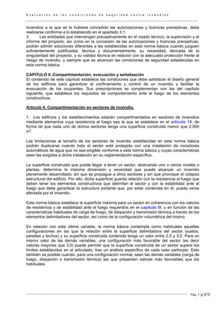 E v a l u a c i ó n d e l a s c o n d i c i o n e s d e s e g u r i d a d c o n t r a i n c e n d i o s
Pág. 7
incendios a la que se le hubiese concedido las autorizaciones y licencias preceptivas, debe
realizarse conforme a lo establecido en el apartado 3.1.
3. Las entidades que intervengan preceptivamente en el visado técnico, la supervisión y el
informe del proyecto, así como en la concesión de las autorizaciones y licencias preceptivas,
podrán admitir soluciones diferentes a las establecidas en esta norma básica cuando juzguen
suficientemente justificadas, técnica y documentalmente, su necesidad, derivada de la
singularidad del proyecto, y su validez técnica en relación con la adecuada protección frente al
riesgo de incendio, y siempre que se alcancen las condiciones de seguridad establecidas en
esta norma básica.
CAPITULO II .Compartimentación, evacuación y señalización
El contenido de este capítulo establece las condiciones que debe satisfacer el diseño general
de los edificios para garantizar el confinamiento y control de un incendio y facilitar la
evacuación de los ocupantes. Sus prescripciones se complementan con las del capítulo
siguiente, que establece los requisitos de comportamiento ante el fuego de los elementos
constructivos.
Artículo 4. Compartimentación en sectores de incendio.
1. Los edificios y los establecimientos estarán compartimentados en sectores de incendios
mediante elementos cuya resistencia al fuego sea la que se establece en el artículo 15, de
forma tal que cada uno de dichos sectores tenga una superficie construida menor que 2.500
m2
.
Las limitaciones al tamaño de los sectores de incendio establecidas en esta norma básica
podrán duplicarse cuando todo el sector esté protegido con una instalación de rociadores
automáticos de agua que no sea exigible conforme a esta norma básica y cuyas características
sean las exigidas a dicha instalación en su reglamentación específica.
La superficie construida que puede llegar a tener un sector, abarcando uno o varios niveles o
plantas, determina la máxima dimensión y severidad que puede alcanzar un incendio
plenamente desarrollado, sin que se propague a otros sectores y sin que provoque el colapso
estructural del edificio. Por ello, dicha superficie guarda relación con la resistencia al fuego que
deben tener los elementos constructivos que delimitan el sector y con la estabilidad ante el
fuego que debe garantizar la estructura portante que, por estar contenida en él, pueda verse
afectada por el incendio.
Esta norma básica establece la superficie máxima para un sector en coherencia con los valores
de resistencia y de estabilidad ante el fuego requeridos en el capítulo III, y en función de las
características habituales de carga de fuego, de disipación y transmisión térmica a través de los
elementos delimitadores del sector, así como de la configuración volumétrica del mismo.
En relación con esta última variable, la norma básica contempla como habituales aquellas
configuraciones en las que la relación entre la superficie delimitadora del sector (suelos,
paredes y techos) y su superficie construida contenida tenga un valor entre 2,5 y 3,0. Para un
mismo valor de las demás variables, una configuración más favorable del sector (es decir
valores mayores que 3,0) puede permitir que la superficie construida de un sector supere los
límites establecidos en el articulado, tras un análisis específico de cada caso particular. Esto
también es posible cuando, para una configuración normal, sean las demás variables (carga de
fuego, disipación o transmisión térmica) las que presenten valores más favorables que los
habituales.
249
 