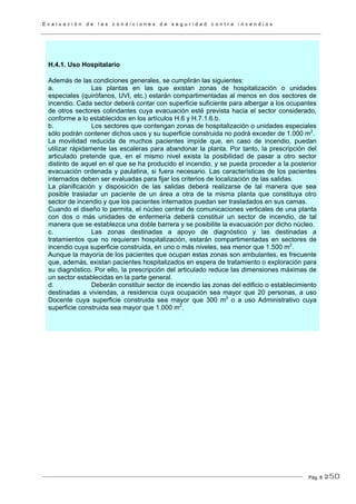 E v a l u a c i ó n d e l a s c o n d i c i o n e s d e s e g u r i d a d c o n t r a i n c e n d i o s
Pág. 8
H.4.1. Uso Hospitalario
Además de las condiciones generales, se cumplirán las siguientes:
a. Las plantas en las que existan zonas de hospitalización o unidades
especiales (quirófanos, UVI, etc.) estarán compartimentadas al menos en dos sectores de
incendio. Cada sector deberá contar con superficie suficiente para albergar a los ocupantes
de otros sectores colindantes cuya evacuación esté prevista hacia el sector considerado,
conforme a lo establecidos en los artículos H.6 y H.7.1.6.b.
b. Los sectores que contengan zonas de hospitalización o unidades especiales
sólo podrán contener dichos usos y su superficie construida no podrá exceder de 1.000 m2
.
La movilidad reducida de muchos pacientes impide que, en caso de incendio, puedan
utilizar rápidamente las escaleras para abandonar la planta. Por tanto, la prescripción del
articulado pretende que, en el mismo nivel exista la posibilidad de pasar a otro sector
distinto de aquel en el que se ha producido el incendio, y se pueda proceder a la posterior
evacuación ordenada y paulatina, si fuera necesario. Las características de los pacientes
internados deben ser evaluadas para fijar los criterios de localización de las salidas.
La planificación y disposición de las salidas deberá realizarse de tal manera que sea
posible trasladar un paciente de un área a otra de la misma planta que constituya otro
sector de incendio y que los pacientes internados puedan ser trasladados en sus camas.
Cuando el diseño lo permita, el núcleo central de comunicaciones verticales de una planta
con dos o más unidades de enfermería deberá constituir un sector de incendio, de tal
manera que se establezca una doble barrera y se posibilite la evacuación por dicho núcleo.
c. Las zonas destinadas a apoyo de diagnóstico y las destinadas a
tratamientos que no requieran hospitalización, estarán compartimentadas en sectores de
incendio cuya superficie construida, en uno o más niveles, sea menor que 1.500 m2
.
Aunque la mayoría de los pacientes que ocupan estas zonas son ambulantes, es frecuente
que, además, existan pacientes hospitalizados en espera de tratamiento o exploración para
su diagnóstico. Por ello, la prescripción del articulado reduce las dimensiones máximas de
un sector establecidas en la parte general.
d. Deberán constituir sector de incendio las zonas del edificio o establecimiento
destinadas a viviendas, a residencia cuya ocupación sea mayor que 20 personas, a uso
Docente cuya superficie construida sea mayor que 300 m2
o a uso Administrativo cuya
superficie construida sea mayor que 1.000 m2
.
250
 