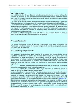 E v a l u a c i ó n d e l a s c o n d i c i o n e s d e s e g u r i d a d c o n t r a i n c e n d i o s
Pág. 9
D.4.1. Uso Docente
Los establecimientos de uso Docente estarán compartimentados de forma tal que los
sectores de incendio en que queden divididos tengan una superficie construida menor
que 4.000 m2
. Cuando solamente tengan una planta, pueden no estar compartimentados
en sectores de incendio.
Las zonas de un establecimiento docente destinadas a residencia de más de 20 personas
deben constituir uno o varios sectores de incendio diferenciados del resto del edificio.
Las características de los edificios docentes, con escasa carga de fuego y funcionamiento
sometido a horario, es decir, que puede preverse la presencia habitual de personas en la
mayor parte de sus locales, permiten suponer que un incendio no alcanzaría proporciones
muy severas. Por tanto, los sectores de incendio pueden ser de mayor superficie que la
establecida con carácter general.
Si además el edificio es de planta única, la facilidad en la evacuación disminuye el riesgo
hasta hacer innecesaria la compartimentación en sectores.
R.4.1. Uso Residencial
Las zonas destinadas a uso de Pública Concurrencia que sean subsidiarias del
Residencial constituirán sector de incendio independiente cuando su ocupación prevista
sea mayor que 500 personas.
G.4.1. Uso Garaje o Aparcamiento
Los garajes o aparcamientos para más de 5 vehículos, con independencia de su
superficie, constituirán un sector de incendio diferenciado de cualquier otro uso
contemplado en esta norma básica. No obstante, cuando el garaje o aparcamiento
pertenezca a un edificio o establecimiento de uso Comercial o de Pública Concurrencia
deberá estar compartimentado en sectores de incendio cada uno de ellos con una
superficie construida que no exceda de 10.000 m2
, o bien cumplir las condiciones
siguientes:
o Tener al menos un recorrido de evacuación que no exceda de 35 m desde
todo origen de evacuación hasta una salida de planta.
o Contar con ventilación natural cuyas aberturas o conductos tengan el
doble de sección de la exigida en el artículo G.18.
La comunicación entre aparcamientos y zonas con otros usos de los contemplados en
esta norma básica se realizará a través de vestíbulos previos conforme al apartado 10.3.
Aunque los garajes o aparcamientos se regulan por este uso específico y por las
condiciones generales que les son de aplicación, cuando estén destinados a albergar 5
vehículos como máximo, se considerarán locales de riesgo bajo conforme al artículo 19.
Conviene tener en cuenta que, conforme al apartado 4.1, el límite de 10.000 m2
que se
establece para los sectores de incendio, en aparcamientos pertenecientes a edificios o
establecimientos de uso Comercial o de Pública Concurrencia, puede ampliarse hasta
20.000 m2
cuando el sector de garaje o aparcamiento esté protegido con una instalación
de rociadores automáticos de agua.
251
 