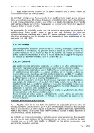 E v a l u a c i ó n d e l a s c o n d i c i o n e s d e s e g u r i d a d c o n t r a i n c e n d i o s
Pág. 11
3. Todo establecimiento contenido en un edificio constituirá uno o varios sectores de
incendio diferenciados del resto del edificio.
La actividad y el régimen de funcionamiento de un establecimiento exigen que se configure
como un ámbito de riesgo diferenciado de cualquier otro establecimiento y del resto del edificio,
a fin de evitar posibles daños a terceros y de limitar, en lo posible, la incidencia de un incendio
sobre zonas contiguas, cuyo nivel de riesgo puede ser sensiblemente inferior al de aquella en
la que se declare el posible siniestro.
La prescripción del articulado implica que los elementos estructurales pertenecientes al
establecimiento deben cumplir, según el uso a que esté destinado, las exigencias
correspondientes de estabilidad ante el fuego (EF) que se establecen en el artículo 14, y los
elementos constructivos que lo delimitan, las de resistencia al fuego establecidas en los
apartados 15.1, 15.2 y 15.5.
V.4.3. Uso Vivienda
Los establecimientos contenidos en edificios de uso Vivienda y destinados a uso Docente,
Administrativo o Residencial, no precisan constituir sector de incendio, cuando su
superficie construida no sea mayor que 500 m2
. No obstante, las paredes que delimitan
dichos establecimientos tendrán al menos la misma resistencia al fuego RF-60 exigida a
las paredes que delimitan viviendas, según el apartado 15.4.a).
C.4.3. Uso Comercial
Los establecimientos comerciales integrados en centros o en otros establecimientos
comerciales no precisan constituir, por sí mismos, sectores de incendio diferenciados.
Los establecimientos destinados a uso de Pública Concurrencia integrados en centros o
en establecimientos comerciales no precisan constituir, por sí mismos, sectores de
incendio diferenciados cuando su superficie construida sea menor que 500 m2
, excepto en
el caso de cines, teatros, discotecas, salas de baile o establecimientos como restaurantes
o cafés en los que se prevea la existencia de espectáculos.
Debe advertirse que, salvo en el caso de edificios que no precisen estar sectorizados ya
que cumplen lo establecido en el apartado C.4.2, debe sumarse la superficie de los
establecimientos que no constituyan sectores de incendios diferenciados en las zonas
comunes del centro, a efectos de aplicación de las superficies máximas establecidas para
cada sector de incendios en los apartados 4.1 y C.4.1.
Las zonas y establecimientos comerciales integrados en otro uso y subsidiarios de éste no
precisan constituir sector de incendio diferenciado.
Como ejemplos de dichas zonas o establecimientos pueden citarse los comercios
existentes en los vestíbulos generales de hoteles, de aeropuertos, de estaciones de
ferrocarril, etcétera.
Artículo 5. Restricciones a la ocupación.
1. Aquellas zonas en las que todos los recorridos de evacuación precisen salvar en
sentido ascendente una altura mayor que 4 m, bien en la totalidad del recorrido de evacuación
hasta el espacio exterior, o bien en alguno de sus tramos, no podrán destinarse a permanencia
habitual de personas, salvo cuando éstas estén vinculadas a puestos de trabajo destinados a
mantenimiento o a control de servicios.
La limitación que impone el articulado es aplicable cuando todos los recorridos de evacuación
de una zona se vean afectados por la circunstancia que se indica. La existencia de algún
recorrido que no lo esté hace posible la utilización de las zonas mencionadas para
permanencia habitual de personas.
253
 