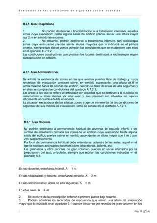 E v a l u a c i ó n d e l a s c o n d i c i o n e s d e s e g u r i d a d c o n t r a i n c e n d i o s
Pág. 12
H.5.1. Uso Hospitalario
1. No podrán destinarse a hospitalización ni a tratamiento intensivo, aquellas
zonas cuya evacuación hasta alguna salida de edificio precise salvar una altura mayor
que 2 m en sentido ascendente.
2. No obstante, podrán destinarse a tratamiento intensivo con radioterapia
zonas cuya evacuación precise salvar alturas mayores que la indicada en el párrafo
anterior, siempre que dichas zonas cumplan las condiciones que se establecen para ellas
en el apartado H.7.2.2.
Las condiciones constructivas que precisan los locales destinados a radioterapia exigen
su disposición en sótanos.
A.5.1. Uso Administrativo
Se admite la existencia de zonas en las que existan puestos fijos de trabajo y cuyos
recorridos de evacuación precisen salvar, en sentido ascendente, una altura de 6 m
como máximo hasta las salidas del edificio, cuando se trate de áreas de alta seguridad y
en ellas se cumplan las condiciones del apartado A.7.2.1.
Las áreas a las que se refiere el articulado son aquellas que se destinan a la custodia de
documentos u otros objetos de alto valor y que precisan ser situadas en lugares
difícilmente accesibles desde el exterior.
La situación excepcional de las citadas zonas exige un incremento de las condiciones de
seguridad de sus medios de evacuación, como se señala en el apartado A.7.2.1.
D.5.1. Uso Docente
No podrán destinarse a permanencia habitual de alumnos de escuela infantil o de
centros de enseñanza primaria las zonas de un edificio cuya evacuación hasta alguna
salida del edificio precise salvar en sentido ascendente un altura mayor que 1 m o que
2 m, respectivamente.
Por local de permanencia habitual debe entenderse, además de las aulas, aquel en el
que se realicen actividades docentes como laboratorios, talleres, etc.
Los gimnasios y otros recintos de gran volumen pueden no verse afectados por la
prescripción del texto articulado, siempre que reúnan las condiciones indicadas en el
apartado 5.3.
En uso docente, enseñanza infantil, A 1 m
En uso hospitalario y docente, enseñanza primaria, A 2 m
En uso administrativo, áreas de alta seguridad, A 6 m
En otros usos, A 4 m
2. Se excluye de la prescripción anterior la primera planta baja rasante.
3. Podrán admitirse los recorridos de evacuación que salven una altura de evacuación
mayor que la indicada en el apartado 5.1 cuando discurran por recintos de gran volumen en los
254
 