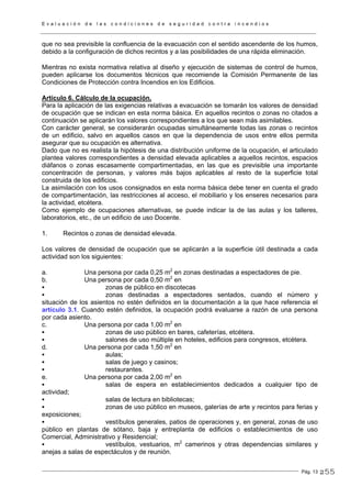E v a l u a c i ó n d e l a s c o n d i c i o n e s d e s e g u r i d a d c o n t r a i n c e n d i o s
Pág. 13
que no sea previsible la confluencia de la evacuación con el sentido ascendente de los humos,
debido a la configuración de dichos recintos y a las posibilidades de una rápida eliminación.
Mientras no exista normativa relativa al diseño y ejecución de sistemas de control de humos,
pueden aplicarse los documentos técnicos que recomiende la Comisión Permanente de las
Condiciones de Protección contra Incendios en los Edificios.
Artículo 6. Cálculo de la ocupación.
Para la aplicación de las exigencias relativas a evacuación se tomarán los valores de densidad
de ocupación que se indican en esta norma básica. En aquellos recintos o zonas no citados a
continuación se aplicarán los valores correspondientes a los que sean más asimilables.
Con carácter general, se considerarán ocupadas simultáneamente todas las zonas o recintos
de un edificio, salvo en aquellos casos en que la dependencia de usos entre ellos permita
asegurar que su ocupación es alternativa.
Dado que no es realista la hipótesis de una distribución uniforme de la ocupación, el articulado
plantea valores correspondientes a densidad elevada aplicables a aquellos recintos, espacios
diáfanos o zonas escasamente compartimentadas, en las que es previsible una importante
concentración de personas, y valores más bajos aplicables al resto de la superficie total
construida de los edificios.
La asimilación con los usos consignados en esta norma básica debe tener en cuenta el grado
de compartimentación, las restricciones al acceso, el mobiliario y los enseres necesarios para
la actividad, etcétera.
Como ejemplo de ocupaciones alternativas, se puede indicar la de las aulas y los talleres,
laboratorios, etc., de un edificio de uso Docente.
1. Recintos o zonas de densidad elevada.
Los valores de densidad de ocupación que se aplicarán a la superficie útil destinada a cada
actividad son los siguientes:
a. Una persona por cada 0,25 m2
en zonas destinadas a espectadores de pie.
b. Una persona por cada 0,50 m2
en
zonas de público en discotecas
zonas destinadas a espectadores sentados, cuando el número y
situación de los asientos no estén definidos en la documentación a la que hace referencia el
artículo 3.1. Cuando estén definidos, la ocupación podrá evaluarse a razón de una persona
por cada asiento.
c. Una persona por cada 1,00 m2
en
zonas de uso público en bares, cafeterías, etcétera.
salones de uso múltiple en hoteles, edificios para congresos, etcétera.
d. Una persona por cada 1,50 m2
en
aulas;
salas de juego y casinos;
restaurantes.
e. Una persona por cada 2,00 m2
en
salas de espera en establecimientos dedicados a cualquier tipo de
actividad;
salas de lectura en bibliotecas;
zonas de uso público en museos, galerías de arte y recintos para ferias y
exposiciones;
vestíbulos generales, patios de operaciones y, en general, zonas de uso
público en plantas de sótano, baja y entreplanta de edificios o establecimientos de uso
Comercial, Administrativo y Residencial;
vestíbulos, vestuarios, m2
camerinos y otras dependencias similares y
anejas a salas de espectáculos y de reunión.
255
 