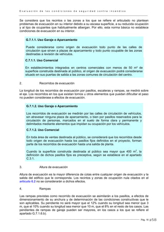 E v a l u a c i ó n d e l a s c o n d i c i o n e s d e s e g u r i d a d c o n t r a i n c e n d i o s
Pág. 16
Se considera que los recintos o las zonas a los que se refiere el articulado no plantean
problemas de evacuación en su interior debido a su escasa superficie, a su reducida ocupación
y al tipo de ocupantes que habitualmente albergan. Por ello, esta norma básica no establece
condiciones de evacuación en su interior.
G.7.1.1. Uso Garaje o Aparcamiento
Puede considerarse como origen de evacuación todo punto de las calles de
circulación que sirven a plazas de aparcamiento y todo punto ocupable de las zonas
destinadas a revisión de vehículos.
C.7.1.1. Uso Comercial
En establecimientos integrados en centros comerciales con menos de 50 m² de
superficie construida destinada al público, el origen de evacuación podrá considerarse
situado en sus puertas de salida a las zonas comunes de circulación del centro.
2. Recorridos de evacuación
La longitud de los recorridos de evacuación por pasillos, escaleras y rampas, se medirá sobre
el eje. Los recorridos en los que existan tornos u otros elementos que puedan dificultar el paso
no pueden considerase a efectos de evacuación.
G.7.1.2. Uso Garaje o Aparcamiento
Los recorridos de evacuación se medirán por las calles de circulación de vehículos,
sin atravesar ninguna plaza de aparcamiento, o bien por pasillos reservados para la
circulación de personas, marcados en el suelo de forma clara y permanente y
delimitados mediante elementos que impidan su ocupación por los vehículos.
C.7.1.2. Uso Comercial
En toda área de ventas destinada al público, se considerará que los recorridos desde
todo origen de evacuación hasta los pasillos fijos definidos en el proyecto, forman
parte de los recorridos de evacuación hasta una salida de planta.
Cuando la superficie construida destinada al público sea mayor que 400 m2
, la
definición de dichos pasillos fijos es preceptiva, según se establece en el apartado
C.3.1.
3. Altura de evacuación
Altura de evacuación es la mayor diferencia de cotas entre cualquier origen de evacuación y la
salida del edificio que le corresponda. Los recintos y zonas de ocupación nula citados en el
artículo 6.2 no se considerarán a dichos efectos.
4. Rampas
Las rampas previstas como recorrido de evacuación se asimilarán a los pasillos, a efectos de
dimensionamiento de su anchura y de determinación de las condiciones constructivas que le
son aplicables. Su pendiente no será mayor que el 12% cuando su longitud sea menor que 3
m, que el 10% cuando su longitud sea menor que 10 m, que el 8% en el resto de los casos. Las
pendientes de rampas de garaje pueden ser mayores, en los casos a los que se refiere el
apartado G.7.1.6.b).
258
 