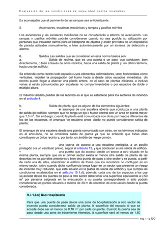 E v a l u a c i ó n d e l a s c o n d i c i o n e s d e s e g u r i d a d c o n t r a i n c e n d i o s
Pág. 17
Es aconsejable que el pavimento de las rampas sea antideslizante.
5. Ascensores, escaleras mecánicas y rampas y pasillos móviles
Los ascensores y las escaleras mecánicas no se considerarán a efectos de evacuación. Las
rampas y pasillos móviles podrán considerarse cuando no sea posible su utilización por
personas que trasladen carros para el transporte de objetos y estén provistos de un dispositivo
de parada activable manualmente, o bien automáticamente por un sistema de detección y
alarma.
6. Salidas Las salidas que se consideran en esta norma básica son:
a. Salida de recinto, que es una puerta o un paso que conducen, bien
directamente, o bien a través de otros recintos, hacia una salida de planta y, en último término,
hacia una del edificio.
Se entiende como recinto todo espacio cuyos elementos delimitadores, tanto horizontales como
verticales, impiden la propagación del humo hacia o desde otros espacios inmediatos. Un
recinto puede llegar a abarcar una planta entera, en el caso de plantas diáfanas, e incluso
varias si están comunicadas por escaleras no compartimentadas o por espacios de doble o
múltiple altura.
El máximo tamaño posible de los recintos es el que se establece para los sectores de incendio
en el artículo 4.
b. Salida de planta, que es alguno de los elementos siguientes:
el arranque de una escalera abierta que conduzca a una planta
de salida del edificio, siempre que no tenga un ojo o hueco central con un área en planta mayor
que 1,3 m2
. Sin embargo, cuando la planta esté comunicada con otras por huecos diferentes de
los de las escaleras, el arranque de escalera antes citado no puede considerarse salida de
planta;
El arranque de una escalera desde una planta comunicada con otras, en los términos indicados
en el articulado, no se considera salida de planta ya que se entiende que todas ellas
constituyen un único recinto y, por tanto, un ámbito de riesgo común.
una puerta de acceso a una escalera protegida, a un pasillo
protegido o a un vestíbulo previo, según el artículo 10, y que conducen a una salida de edificio;
una puerta que da acceso desde un sector a otro situado en la
misma planta, siempre que en el primer sector exista al menos otra salida de planta de las
descritas en los párrafos anteriores o bien otra puerta de paso a otro sector y se pueda, a partir
de cada una de ellas, abandonar el edificio de forma que los recorridos no confluyan en un
mismo sector, salvo cuando dicha confluencia tenga lugar en un sector que presente un riesgo
de incendio muy reducido, que esté situado en la planta de salida del edificio y que cumpla las
condiciones establecidas en el artículo 10.1.d); además, cada uno de los espacios a los que
se accede desde las puertas de paso a otro sector debe tener una superficie equivalente a 0,50
m2
por persona asignada en la evacuación a su puerta correspondiente y sólo podrán
considerarse los puntos situados a menos de 30 m de recorrido de evacuación desde la puerta
considerada.
H.7.1.6.b) Uso Hospitalario
Para que una puerta de paso desde una zona de hospitalización a otro sector de
incendio pueda considerarse salida de planta, la superficie del espacio al que se
accede debe ser al menos de 0,70 m2
por cada ocupante. Cuando la puerta sea de
paso desde una zona de tratamiento intensivo, la superficie será al menos de 1,50
259
 