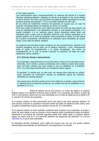 E v a l u a c i ó n d e l a s c o n d i c i o n e s d e s e g u r i d a d c o n t r a i n c e n d i o s
Pág. 18
m2
por cada ocupante.
Las prescripciones sobre compartimentación en sectores del artículo H.2 impiden
disponer escaleras abiertas o alojadas en recinto no protegido en las zonas citadas
en dicho artículo. Por tanto, las soluciones de salida de planta expuestas en los dos
primeros guiones del apartado 7.1.6.b) no pueden utilizarse en este caso.
En las zonas de tratamiento intensivo de pacientes se supone que, en caso de
incendio, la totalidad deben ser traslados en cama o en camilla.
Para que pueda considerarse como salida de planta la puerta de paso desde una
zona de hospitalización o de tratamiento intensivo a una escalera protegida, a un
pasillo protegido, o a un vestíbulo previo, dichos elementos deben tener una
superficie igual o mayor que la calculada conforme a los criterios expuestos en el
párrafo anterior. En el caso de escaleras, dicha superficie se refiere a la del rellano
de la planta considerada, admitiéndose su utilización para actividades de escaso
riesgo, como salas de espera, etcétera.
La exigencia del articulado puede cumplirse por dos procedimientos: dotando a los
recintos protegidos que se citan con el espacio requerido, o bien, interponiendo
entre el sector de hospitalización y la salida considerada, otro sector sin
hospitalización en el cual se puede computar la superficie de salas de visita,
despachos, oficios, etcétera.
G.7.1.6.b) Uso Garaje o Aparcamiento
En los garajes o aparcamientos de una sola planta, incluso en los previstos para 5
vehículos, como máximo, puede considerarse como salida de planta toda puerta
para vehículos, siempre que ésta cumpla lo que se establece en el apartado
G.8.1.a) y comunique directamente con el espacio exterior seguro.
El apartado 7.4 admite que, en este caso, las rampas para vehículos se utilicen
como recorridos de evacuación, aunque su pendiente supere las máximas
admitidas con carácter general.
Una puerta para vehículos puede ser la única salida de un garaje o aparcamiento
si, además de las condiciones anteriores, se cumplen las que se establecen en el
apartado G.7.2.1.c).
d. Salida de edificio que es una puerta o un hueco de salida a un espacio
exterior seguro con superficie suficiente para contener a los ocupantes del edificio, a razón de
0,50 m2
por persona, dentro de una zona delimitada con un radio de distancia de la salida 0,1P
m, siendo P el número de ocupantes.
Si el espacio exterior no está comunicado con la red viaria o con otros espacios abiertos, no
será preciso computar la superficie necesaria dentro del radio de distancia antes citado, pero
no podrá considerarse ninguna zona situada a menos de 15 m del edificio.
Si un espacio exterior no tiene superficie suficiente para contener a los ocupantes, la puerta o
punto de paso desde el que se accede a dicho espacio podrá considerarse salida de edificio,
solamente si la longitud del recorrido siguiente desde esta salida hasta un espacio exterior
seguro es menor que 50 m y el recorrido satisface las exigencias del apartado 7.4 y de los
artículos 8 y 9 que le sean aplicables.
El articulado permite considerar como salida los huecos que, sin ser una puerta, posean
características equivalentes de identificación y de seguridad en su tránsito.
260
 