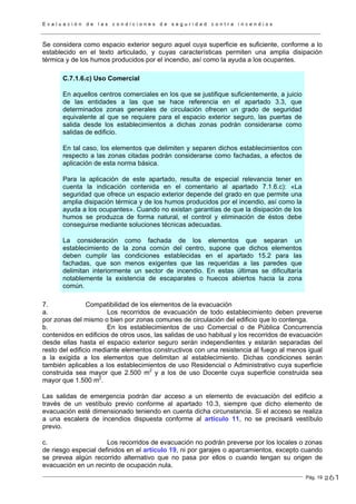 E v a l u a c i ó n d e l a s c o n d i c i o n e s d e s e g u r i d a d c o n t r a i n c e n d i o s
Pág. 19
Se considera como espacio exterior seguro aquel cuya superficie es suficiente, conforme a lo
establecido en el texto articulado, y cuyas características permiten una amplia disipación
térmica y de los humos producidos por el incendio, así como la ayuda a los ocupantes.
C.7.1.6.c) Uso Comercial
En aquellos centros comerciales en los que se justifique suficientemente, a juicio
de las entidades a las que se hace referencia en el apartado 3.3, que
determinados zonas generales de circulación ofrecen un grado de seguridad
equivalente al que se requiere para el espacio exterior seguro, las puertas de
salida desde los establecimientos a dichas zonas podrán considerarse como
salidas de edificio.
En tal caso, los elementos que delimiten y separen dichos establecimientos con
respecto a las zonas citadas podrán considerarse como fachadas, a efectos de
aplicación de esta norma básica.
Para la aplicación de este apartado, resulta de especial relevancia tener en
cuenta la indicación contenida en el comentario al apartado 7.1.6.c): «La
seguridad que ofrece un espacio exterior depende del grado en que permite una
amplia disipación térmica y de los humos producidos por el incendio, así como la
ayuda a los ocupantes». Cuando no existan garantías de que la disipación de los
humos se produzca de forma natural, el control y eliminación de éstos debe
conseguirse mediante soluciones técnicas adecuadas.
La consideración como fachada de los elementos que separan un
establecimiento de la zona común del centro, supone que dichos elementos
deben cumplir las condiciones establecidas en el apartado 15.2 para las
fachadas, que son menos exigentes que las requeridas a las paredes que
delimitan interiormente un sector de incendio. En estas últimas se dificultaría
notablemente la existencia de escaparates o huecos abiertos hacia la zona
común.
7. Compatibilidad de los elementos de la evacuación
a. Los recorridos de evacuación de todo establecimiento deben preverse
por zonas del mismo o bien por zonas comunes de circulación del edificio que lo contenga.
b. En los establecimientos de uso Comercial o de Pública Concurrencia
contenidos en edificios de otros usos, las salidas de uso habitual y los recorridos de evacuación
desde ellas hasta el espacio exterior seguro serán independientes y estarán separadas del
resto del edificio mediante elementos constructivos con una resistencia al fuego al menos igual
a la exigida a los elementos que delimitan al establecimiento. Dichas condiciones serán
también aplicables a los establecimientos de uso Residencial o Administrativo cuya superficie
construida sea mayor que 2.500 m2
y a los de uso Docente cuya superficie construida sea
mayor que 1.500 m2
.
Las salidas de emergencia podrán dar acceso a un elemento de evacuación del edificio a
través de un vestíbulo previo conforme al apartado 10.3, siempre que dicho elemento de
evacuación esté dimensionado teniendo en cuenta dicha circunstancia. Si el acceso se realiza
a una escalera de incendios dispuesta conforme al artículo 11, no se precisará vestíbulo
previo.
c. Los recorridos de evacuación no podrán preverse por los locales o zonas
de riesgo especial definidos en el artículo 19, ni por garajes o aparcamientos, excepto cuando
se prevea algún recorrido alternativo que no pasa por ellos o cuando tengan su origen de
evacuación en un recinto de ocupación nula.
261
 