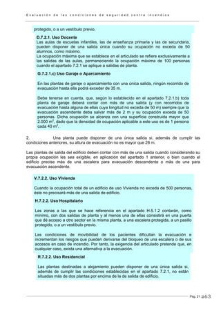 E v a l u a c i ó n d e l a s c o n d i c i o n e s d e s e g u r i d a d c o n t r a i n c e n d i o s
Pág. 21
protegido, o a un vestíbulo previo.
D.7.2.1. Uso Docente
Las aulas de escuelas infantiles, las de enseñanza primaria y las de secundaria,
pueden disponer de una salida única cuando su ocupación no exceda de 50
alumnos, como máximo.
La ocupación máxima que se establece en el articulado se refiere exclusivamente a
las salidas de las aulas, permaneciendo la ocupación máxima de 100 personas
cuando el apartado 7.2.1 se aplique a salidas de planta.
G.7.2.1.c) Uso Garaje o Aparcamiento
En las plantas de garaje o aparcamiento con una única salida, ningún recorrido de
evacuación hasta ella podrá exceder de 35 m.
Debe tenerse en cuenta, que, según lo establecido en el apartado 7.2.1.b) toda
planta de garaje deberá contar con más de una salida (y con recorridos de
evacuación hasta alguna de ellas cuya longitud no exceda de 50 m) siempre que la
evacuación ascendente deba salvar más de 2 m y su ocupación exceda de 50
personas. Dicha ocupación se alcanza con una superficie construida mayor que
2.000 m2
, dado que la densidad de ocupación aplicable a este uso es de 1 persona
cada 40 m2
.
2. Una planta puede disponer de una única salida si, además de cumplir las
condiciones anteriores, su altura de evacuación no es mayor que 28 m.
Las plantas de salida del edificio deben contar con más de una salida cuando considerando su
propia ocupación les sea exigible, en aplicación del apartado 1 anterior, o bien cuando el
edificio precise más de una escalera para evacuación descendente o más de una para
evacuación ascendente.
V.7.2.2. Uso Vivienda
Cuando la ocupación total de un edificio de uso Vivienda no exceda de 500 personas,
éste no precisará más de una salida de edificio.
H.7.2.2. Uso Hospitalario
Las zonas a las que se hace referencia en el apartado H.5.1.2 contarán, como
mínimo, con dos salidas de planta y al menos una de ellas consistirá en una puerta
que dé acceso a otro sector en la misma planta, a una escalera protegida, a un pasillo
protegido, o a un vestíbulo previo.
Las condiciones de movibilidad de los pacientes dificultan la evacuación e
incrementan los riesgos que pueden derivarse del bloqueo de una escalera o de sus
accesos en caso de incendio. Por tanto, la exigencia del articulado pretende que, en
cualquier caso, exista una alternativa a la evacuación.
R.7.2.2. Uso Residencial
Las plantas destinadas a alojamiento pueden disponer de una única salida si,
además de cumplir las condiciones establecidas en el apartado 7.2.1, no están
situadas más de dos plantas por encima de la de salida de edificio.
263
 
