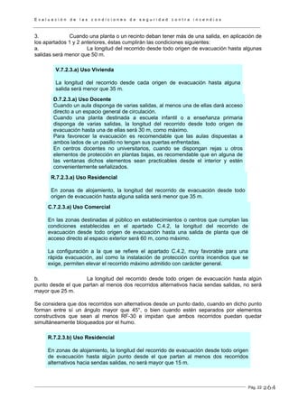 E v a l u a c i ó n d e l a s c o n d i c i o n e s d e s e g u r i d a d c o n t r a i n c e n d i o s
Pág. 22
3. Cuando una planta o un recinto deban tener más de una salida, en aplicación de
los apartados 1 y 2 anteriores, éstas cumplirán las condiciones siguientes:
a. La longitud del recorrido desde todo origen de evacuación hasta algunas
salidas será menor que 50 m.
V.7.2.3.a) Uso Vivienda
La longitud del recorrido desde cada origen de evacuación hasta alguna
salida será menor que 35 m.
D.7.2.3.a) Uso Docente
Cuando un aula disponga de varias salidas, al menos una de ellas dará acceso
directo a un espacio general de circulación.
Cuando una planta destinada a escuela infantil o a enseñanza primaria
disponga de varias salidas, la longitud del recorrido desde todo origen de
evacuación hasta una de ellas será 30 m, como máximo.
Para favorecer la evacuación es recomendable que las aulas dispuestas a
ambos lados de un pasillo no tengan sus puertas enfrentadas.
En centros docentes no universitarios, cuando se dispongan rejas u otros
elementos de protección en plantas bajas, es recomendable que en alguna de
las ventanas dichos elementos sean practicables desde el interior y estén
convenientemente señalizados.
R.7.2.3.a) Uso Residencial
En zonas de alojamiento, la longitud del recorrido de evacuación desde todo
origen de evacuación hasta alguna salida será menor que 35 m.
C.7.2.3.a) Uso Comercial
En las zonas destinadas al público en establecimientos o centros que cumplan las
condiciones establecidas en el apartado C.4.2, la longitud del recorrido de
evacuación desde todo origen de evacuación hasta una salida de planta que dé
acceso directo al espacio exterior será 60 m, como máximo.
La configuración a la que se refiere el apartado C.4.2, muy favorable para una
rápida evacuación, así como la instalación de protección contra incendios que se
exige, permiten elevar el recorrido máximo admitido con carácter general.
b. La longitud del recorrido desde todo origen de evacuación hasta algún
punto desde el que partan al menos dos recorridos alternativos hacia sendas salidas, no será
mayor que 25 m.
Se considera que dos recorridos son alternativos desde un punto dado, cuando en dicho punto
forman entre sí un ángulo mayor que 45°, o bien cuando estén separados por elementos
constructivos que sean al menos RF-30 e impidan que ambos recorridos puedan quedar
simultáneamente bloqueados por el humo.
R.7.2.3.b) Uso Residencial
En zonas de alojamiento, la longitud del recorrido de evacuación desde todo origen
de evacuación hasta algún punto desde el que partan al menos dos recorridos
alternativos hacia sendas salidas, no será mayor que 15 m.
264
 