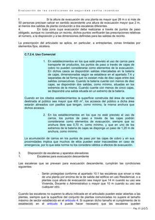 E v a l u a c i ó n d e l a s c o n d i c i o n e s d e s e g u r i d a d c o n t r a i n c e n d i o s
Pág. 23
f. Si la altura de evacuación de una planta es mayor que 28 m o si más de
50 personas precisan salvar en sentido ascendente una altura de evacuación mayor que 2 m,
al menos dos salidas de planta conducirán a dos escaleras diferentes.
4. En toda zona cuya evacuación deba realizarse a través de puntos de paso
obligado, aunque no constituya un recinto, dichos puntos verificarán las prescripciones relativas
al número, a la disposición y a las dimensiones definidas para las salidas de recinto.
La prescripción del articulado se aplica, en particular, a entreplantas, zonas limitadas por
elementos fijos, etcétera.
C.7.2.4. Uso Comercial
1. En establecimientos en los que esté previsto el uso de carros para
transporte de productos, los puntos de paso a través de cajas de
cobro no pueden considerarse como elementos de la evacuación.
En dichos casos se dispondrán salidas intercaladas en la batería
de cajas, dimensionadas según se establece en el apartado 7.4 y
separadas de tal forma que no existan más de diez cajas entre dos
salidas consecutivas. Cuando la batería cuente con menos de diez
cajas, se dispondrán dos salidas, como mínimo, situadas en los
extremos de la misma. Cuando cuente con menos de cinco cajas,
se dispondrá una salida situada en un extremo de la batería.
Cuando en los citados establecimientos la superficie construida del área de ventas
destinada al público sea mayor que 400 m2
, los accesos del público a dicha área
estarán alineados con pasillos que tengan, como mínimo, la misma anchura que
dichos accesos.
2. En los establecimientos en los que no esté previsto el uso de
carros, los puntos de paso a través de las cajas podrán
considerarse como elementos de evacuación, siempre que su
anchura libre sea 0,70 m, como mínimo, y que en uno de los
extremos de la batería de cajas se disponga un paso de 1,20 m de
anchura, como mínimo.
La acumulación de carros en los puntos de paso por las cajas de cobro y en sus
proximidades implica que muchos de ellos pueden estar inaccesibles en caso de
emergencia, por lo que esta norma no los considera válidos a efectos de evacuación.
3. Disposición de escaleras y aparatos elevadores
1. Escaleras para evacuación descendente
Las escaleras que se prevean para evacuación descendente, cumplirán las condiciones
siguientes:
. Serán protegidas conforme al apartado 10.1 las escaleras que sirvan a más
de una planta por encima de la de salida del edificio en uso Residencial, o a
plantas cuya altura de evacuación sea mayor que 14 m cuando su uso sea
Vivienda, Docente o Administrativo o mayor que 10 m cuando su uso sea
cualquier otro.
Cuando las escaleras no superen la altura indicada en el articulado pueden estar abiertas a las
plantas, siempre que la superficie del conjunto de plantas comunicadas no supere el tamaño
máximo de sector establecido en el artículo 4. Si superan dicho tamaño el cumplimiento de lo
establecido en el artículo 4 puede hacer necesario que las escaleras queden
265
 