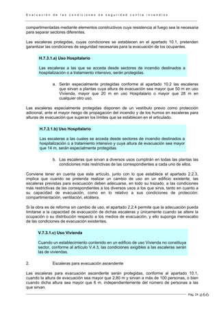 E v a l u a c i ó n d e l a s c o n d i c i o n e s d e s e g u r i d a d c o n t r a i n c e n d i o s
Pág. 24
compartimentadas mediante elementos constructivos cuya resistencia al fuego sea la necesaria
para separar sectores diferentes.
Las escaleras protegidas, cuyas condiciones se establecen en el apartado 10.1, pretenden
garantizar las condiciones de seguridad necesarias para la evacuación de los ocupantes.
H.7.3.1.a) Uso Hospitalario
Las escaleras a las que se acceda desde sectores de incendio destinados a
hospitalización o a tratamiento intensivo, serán protegidas.
a. Serán especialmente protegidas conforme al apartado 10.2 las escaleras
que sirvan a plantas cuya altura de evacuación sea mayor que 50 m en uso
Vivienda, mayor que 20 m en uso Hospitalario o mayor que 28 m en
cualquier otro uso.
Las escaleras especialmente protegidas disponen de un vestíbulo previo como protección
adicional, ante el mayor riesgo de propagación del incendio y de los humos en escaleras para
alturas de evacuación que superan los límites que se establecen en el articulado.
H.7.3.1.b) Uso Hospitalario
Las escaleras a las cuales se acceda desde sectores de incendio destinados a
hospitalización o a tratamiento intensivo y cuya altura de evacuación sea mayor
que 14 m, serán especialmente protegidas.
b. Las escaleras que sirvan a diversos usos cumplirán en todas las plantas las
condiciones más restrictivas de las correspondientes a cada uno de ellos.
Conviene tener en cuenta que este artículo, junto con lo que establece el apartado 2.2.3,
implica que cuando se pretenda realizar un cambio de uso en un edificio existente, las
escaleras previstas para evacuación deben adecuarse, en todo su trazado, a las condiciones
más restrictivas de las correspondientes a los diversos usos a los que sirva, tanto en cuanto a
su capacidad de evacuación, como en lo relativo a sus condiciones de protección:
compartimentación, ventilación, etcétera.
Si la obra es de reforma sin cambio de uso, el apartado 2.2.4 permite que la adecuación pueda
limitarse a la capacidad de evacuación de dichas escaleras y únicamente cuando se altere la
ocupación o su distribución respecto a los medios de evacuación, y ello suponga menoscabo
de las condiciones de evacuación existentes.
V.7.3.1.c) Uso Vivienda
Cuando un establecimiento contenido en un edificio de uso Vivienda no constituya
sector, conforme al artículo V.4.3, las condiciones exigibles a las escaleras serán
las de viviendas.
2. Escaleras para evacuación ascendente
Las escaleras para evacuación ascendente serán protegidas, conforme al apartado 10.1,
cuando la altura de evacuación sea mayor que 2,80 m y sirvan a más de 100 personas, o bien
cuando dicha altura sea mayor que 6 m, independientemente del número de personas a las
que sirvan.
266
 