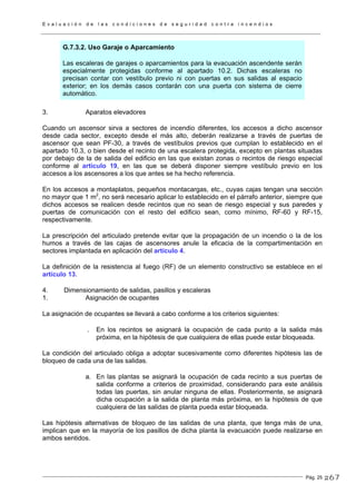 E v a l u a c i ó n d e l a s c o n d i c i o n e s d e s e g u r i d a d c o n t r a i n c e n d i o s
Pág. 25
G.7.3.2. Uso Garaje o Aparcamiento
Las escaleras de garajes o aparcamientos para la evacuación ascendente serán
especialmente protegidas conforme al apartado 10.2. Dichas escaleras no
precisan contar con vestíbulo previo ni con puertas en sus salidas al espacio
exterior; en los demás casos contarán con una puerta con sistema de cierre
automático.
3. Aparatos elevadores
Cuando un ascensor sirva a sectores de incendio diferentes, los accesos a dicho ascensor
desde cada sector, excepto desde el más alto, deberán realizarse a través de puertas de
ascensor que sean PF-30, a través de vestíbulos previos que cumplan lo establecido en el
apartado 10.3, o bien desde el recinto de una escalera protegida, excepto en plantas situadas
por debajo de la de salida del edificio en las que existan zonas o recintos de riesgo especial
conforme al artículo 19, en las que se deberá disponer siempre vestíbulo previo en los
accesos a los ascensores a los que antes se ha hecho referencia.
En los accesos a montaplatos, pequeños montacargas, etc., cuyas cajas tengan una sección
no mayor que 1 m2
, no será necesario aplicar lo establecido en el párrafo anterior, siempre que
dichos accesos se realicen desde recintos que no sean de riesgo especial y sus paredes y
puertas de comunicación con el resto del edificio sean, como mínimo, RF-60 y RF-15,
respectivamente.
La prescripción del articulado pretende evitar que la propagación de un incendio o la de los
humos a través de las cajas de ascensores anule la eficacia de la compartimentación en
sectores implantada en aplicación del artículo 4.
La definición de la resistencia al fuego (RF) de un elemento constructivo se establece en el
artículo 13.
4. Dimensionamiento de salidas, pasillos y escaleras
1. Asignación de ocupantes
La asignación de ocupantes se llevará a cabo conforme a los criterios siguientes:
. En los recintos se asignará la ocupación de cada punto a la salida más
próxima, en la hipótesis de que cualquiera de ellas puede estar bloqueada.
La condición del articulado obliga a adoptar sucesivamente como diferentes hipótesis las de
bloqueo de cada una de las salidas.
a. En las plantas se asignará la ocupación de cada recinto a sus puertas de
salida conforme a criterios de proximidad, considerando para este análisis
todas las puertas, sin anular ninguna de ellas. Posteriormente, se asignará
dicha ocupación a la salida de planta más próxima, en la hipótesis de que
cualquiera de las salidas de planta pueda estar bloqueada.
Las hipótesis alternativas de bloqueo de las salidas de una planta, que tenga más de una,
implican que en la mayoría de los pasillos de dicha planta la evacuación puede realizarse en
ambos sentidos.
267
 