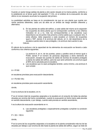 E v a l u a c i ó n d e l a s c o n d i c i o n e s d e s e g u r i d a d c o n t r a i n c e n d i o s
Pág. 26
Cuando un sector tenga salidas de planta a otro sector situado en la misma planta, conforme a
lo establecido en el tercer guión del apartado 7.1.6.b, en el análisis de la evacuación de este
último no es necesario acumular la ocupación del primero.
La posibilidad admitida se basa en la consideración de que en una planta que cuente con
varios sectores diferentes, cada uno de ellos es un ámbito de riesgo también diferente y
alternativo.
b. En las plantas de salida del edificio, a cada salida del mismo se le asignarán
los ocupantes de dicha planta que le corresponden conforme a los criterios
indicados en a) y b), más los correspondientes a las escaleras cuyo
desembarco se encuentre más próximo a dicha salida que a cualquier otra. A
estos efectos, debe asignarse a cada escalera un número de ocupantes
igual a 160ª, siendo A la anchura del cálculo, en m, del desembarco de la
escalera cuando ésta no sea protegida, o la anchura real cuando lo sea.
2. Cálculo
El cálculo de la anchura o de la capacidad de los elementos de evacuación se llevará a cabo
conforme a los criterios siguientes:
. La anchura A, en m, de las puertas, pasos y pasillos será al menos igual a
P/200, siendo P el número de personas asignadas a dicho elemento de
evacuación, excepto las puertas de salida de recintos de escalera protegida
a planta de salida del edificio, para las que será suficiente una anchura igual
al 80% de la calculada para la escalera.
a. Las escaleras que no sean protegidas tendrán, como mínimo, una anchura A
que cumpla:
A = P/160
en escaleras previstas para evacuación descendente.
A = P/(160-10h)
en escaleras previstas para evacuación ascendente.
donde,
A es la anchura de la escalera, en m;
P es el número total de ocupantes asignados a la escalera en el conjunto de todas las plantas
situadas por encima del tramo considerado, cuando la evacuación en dicho tramo esté prevista
en sentido descendente, o por debajo, cuando esté prevista en sentido ascendente;
h es la altura de evacuación ascendente en m.
b. Las escaleras protegidas o especialmente protegidas cumplirán la condición
siguiente:
P < 3S + 160 A
donde,
P es la suma de los ocupantes asignados a la escalera en la planta considerada más los de las
situadas por debajo o por encima de ella hasta la planta de salida del edificio, según se trate de
268
 