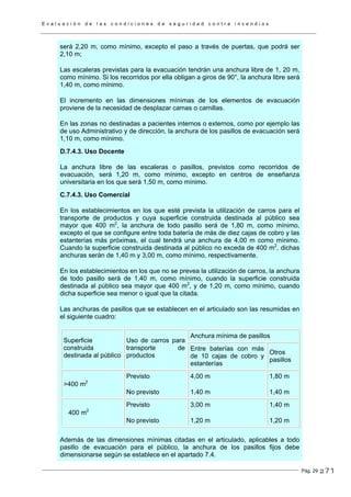 E v a l u a c i ó n d e l a s c o n d i c i o n e s d e s e g u r i d a d c o n t r a i n c e n d i o s
Pág. 29
será 2,20 m, como mínimo, excepto el paso a través de puertas, que podrá ser
2,10 m;
Las escaleras previstas para la evacuación tendrán una anchura libre de 1, 20 m,
como mínimo. Si los recorridos por ella obligan a giros de 90°, la anchura libre será
1,40 m, como mínimo.
El incremento en las dimensiones mínimas de los elementos de evacuación
proviene de la necesidad de desplazar camas o camillas.
En las zonas no destinadas a pacientes internos o externos, como por ejemplo las
de uso Administrativo y de dirección, la anchura de los pasillos de evacuación será
1,10 m, como mínimo.
D.7.4.3. Uso Docente
La anchura libre de las escaleras o pasillos, previstos como recorridos de
evacuación, será 1,20 m, como mínimo, excepto en centros de enseñanza
universitaria en los que será 1,50 m, como mínimo.
C.7.4.3. Uso Comercial
En los establecimientos en los que esté prevista la utilización de carros para el
transporte de productos y cuya superficie construida destinada al público sea
mayor que 400 m2
, la anchura de todo pasillo será de 1,80 m, como mínimo,
excepto el que se configure entre toda batería de más de diez cajas de cobro y las
estanterías más próximas, el cual tendrá una anchura de 4,00 m como mínimo.
Cuando la superficie construida destinada al público no exceda de 400 m2
, dichas
anchuras serán de 1,40 m y 3,00 m, como mínimo, respectivamente.
En los establecimientos en los que no se prevea la utilización de carros, la anchura
de todo pasillo será de 1,40 m, como mínimo, cuando la superficie construida
destinada al público sea mayor que 400 m2
, y de 1,20 m, como mínimo, cuando
dicha superficie sea menor o igual que la citada.
Las anchuras de pasillos que se establecen en el articulado son las resumidas en
el siguiente cuadro:
Anchura mínima de pasillos
Superficie
construida
destinada al público
Uso de carros para
transporte de
productos
Entre baterías con más
de 10 cajas de cobro y
estanterías
Otros
pasillos
>400 m2
Previsto
No previsto
4,00 m
1,40 m
1,80 m
1,40 m
400 m2
Previsto
No previsto
3,00 m
1,20 m
1,40 m
1,20 m
Además de las dimensiones mínimas citadas en el articulado, aplicables a todo
pasillo de evacuación para el público, la anchura de los pasillos fijos debe
dimensionarse según se establece en el apartado 7.4.
271
 