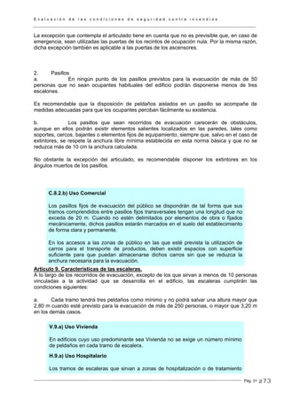 E v a l u a c i ó n d e l a s c o n d i c i o n e s d e s e g u r i d a d c o n t r a i n c e n d i o s
Pág. 31
La excepción que contempla el articulado tiene en cuenta que no es previsible que, en caso de
emergencia, sean utilizadas las puertas de los recintos de ocupación nula. Por la misma razón,
dicha excepción también es aplicable a las puertas de los ascensores.
2. Pasillos
a. En ningún punto de los pasillos previstos para la evacuación de más de 50
personas que no sean ocupantes habituales del edificio podrán disponerse menos de tres
escalones.
Es recomendable que la disposición de peldaños aislados en un pasillo se acompañe de
medidas adecuadas para que los ocupantes perciban fácilmente su existencia.
b. Los pasillos que sean recorridos de evacuación carecerán de obstáculos,
aunque en ellos podrán existir elementos salientes localizados en las paredes, tales como
soportes, cercos, bajantes o elementos fijos de equipamiento, siempre que, salvo en el caso de
extintores, se respete la anchura libre mínima establecida en esta norma básica y que no se
reduzca más de 10 cm la anchura calculada.
No obstante la excepción del articulado, es recomendable disponer los extintores en los
ángulos muertos de los pasillos.
C.8.2.b) Uso Comercial
Los pasillos fijos de evacuación del público se dispondrán de tal forma que sus
tramos comprendidos entre pasillos fijos transversales tengan una longitud que no
exceda de 20 m. Cuando no estén delimitados por elementos de obra o fijados
mecánicamente, dichos pasillos estarán marcados en el suelo del establecimiento
de forma clara y permanente.
En los accesos a las zonas de público en las que esté prevista la utilización de
carros para el transporte de productos, deben existir espacios con superficie
suficiente para que puedan almacenarse dichos carros sin que se reduzca la
anchura necesaria para la evacuación.
Artículo 9. Características de las escaleras.
A lo largo de los recorridos de evacuación, excepto de los que sirvan a menos de 10 personas
vinculadas a la actividad que se desarrolla en el edificio, las escaleras cumplirán las
condiciones siguientes:
a. Cada tramo tendrá tres peldaños como mínimo y no podrá salvar una altura mayor que
2,80 m cuando esté previsto para la evacuación de más de 250 personas, o mayor que 3,20 m
en los demás casos.
V.9.a) Uso Vivienda
En edificios cuyo uso predominante sea Vivienda no se exige un número mínimo
de peldaños en cada tramo de escalera.
H.9.a) Uso Hospitalario
Los tramos de escaleras que sirvan a zonas de hospitalización o de tratamiento
273
 