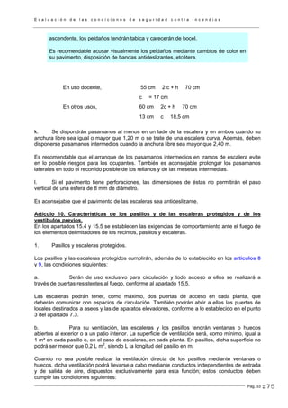 E v a l u a c i ó n d e l a s c o n d i c i o n e s d e s e g u r i d a d c o n t r a i n c e n d i o s
Pág. 33
ascendente, los peldaños tendrán tabica y carecerán de bocel.
Es recomendable acusar visualmente los peldaños mediante cambios de color en
su pavimento, disposición de bandas antideslizantes, etcétera.
En uso docente, 55 cm 2 c + h 70 cm
c = 17 cm
En otros usos, 60 cm 2c + h 70 cm
13 cm c 18,5 cm
k. Se dispondrán pasamanos al menos en un lado de la escalera y en ambos cuando su
anchura libre sea igual o mayor que 1,20 m o se trate de una escalera curva. Además, deben
disponerse pasamanos intermedios cuando la anchura libre sea mayor que 2,40 m.
Es recomendable que el arranque de los pasamanos intermedios en tramos de escalera evite
en lo posible riesgos para los ocupantes. También es aconsejable prolongar los pasamanos
laterales en todo el recorrido posible de los rellanos y de las mesetas intermedias.
l. Si el pavimento tiene perforaciones, las dimensiones de éstas no permitirán el paso
vertical de una esfera de 8 mm de diámetro.
Es aconsejable que el pavimento de las escaleras sea antideslizante.
Artículo 10. Características de los pasillos y de las escaleras protegidos y de los
vestíbulos previos.
En los apartados 15.4 y 15.5 se establecen las exigencias de comportamiento ante el fuego de
los elementos delimitadores de los recintos, pasillos y escaleras.
1. Pasillos y escaleras protegidos.
Los pasillos y las escaleras protegidos cumplirán, además de lo establecido en los artículos 8
y 9, las condiciones siguientes:
a. Serán de uso exclusivo para circulación y todo acceso a ellos se realizará a
través de puertas resistentes al fuego, conforme al apartado 15.5.
Las escaleras podrán tener, como máximo, dos puertas de acceso en cada planta, que
deberán comunicar con espacios de circulación. También podrán abrir a ellas las puertas de
locales destinados a aseos y las de aparatos elevadores, conforme a lo establecido en el punto
3 del apartado 7.3.
b. Para su ventilación, las escaleras y los pasillos tendrán ventanas o huecos
abiertos al exterior o a un patio interior. La superficie de ventilación será, como mínimo, igual a
1 m² en cada pasillo o, en el caso de escaleras, en cada planta. En pasillos, dicha superficie no
podrá ser menor que 0,2 L m2
, siendo L la longitud del pasillo en m.
Cuando no sea posible realizar la ventilación directa de los pasillos mediante ventanas o
huecos, dicha ventilación podrá llevarse a cabo mediante conductos independientes de entrada
y de salida de aire, dispuestos exclusivamente para esta función; estos conductos deben
cumplir las condiciones siguientes:
275
 