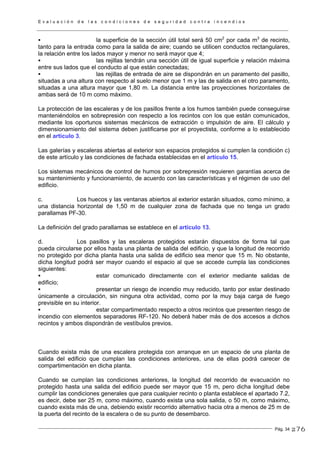 E v a l u a c i ó n d e l a s c o n d i c i o n e s d e s e g u r i d a d c o n t r a i n c e n d i o s
Pág. 34
la superficie de la sección útil total será 50 cm2
por cada m3
de recinto,
tanto para la entrada como para la salida de aire; cuando se utilicen conductos rectangulares,
la relación entre los lados mayor y menor no será mayor que 4;
las rejillas tendrán una sección útil de igual superficie y relación máxima
entre sus lados que el conducto al que están conectadas;
las rejillas de entrada de aire se dispondrán en un paramento del pasillo,
situadas a una altura con respecto al suelo menor que 1 m y las de salida en el otro paramento,
situadas a una altura mayor que 1,80 m. La distancia entre las proyecciones horizontales de
ambas será de 10 m como máximo.
La protección de las escaleras y de los pasillos frente a los humos también puede conseguirse
manteniéndolos en sobrepresión con respecto a los recintos con los que están comunicados,
mediante los oportunos sistemas mecánicos de extracción o impulsión de aire. El cálculo y
dimensionamiento del sistema deben justificarse por el proyectista, conforme a lo establecido
en el artículo 3.
Las galerías y escaleras abiertas al exterior son espacios protegidos si cumplen la condición c)
de este artículo y las condiciones de fachada establecidas en el artículo 15.
Los sistemas mecánicos de control de humos por sobrepresión requieren garantías acerca de
su mantenimiento y funcionamiento, de acuerdo con las características y el régimen de uso del
edificio.
c. Los huecos y las ventanas abiertos al exterior estarán situados, como mínimo, a
una distancia horizontal de 1,50 m de cualquier zona de fachada que no tenga un grado
parallamas PF-30.
La definición del grado parallamas se establece en el artículo 13.
d. Los pasillos y las escaleras protegidos estarán dispuestos de forma tal que
pueda circularse por ellos hasta una planta de salida del edificio, y que la longitud de recorrido
no protegido por dicha planta hasta una salida de edificio sea menor que 15 m. No obstante,
dicha longitud podrá ser mayor cuando el espacio al que se accede cumpla las condiciones
siguientes:
estar comunicado directamente con el exterior mediante salidas de
edificio;
presentar un riesgo de incendio muy reducido, tanto por estar destinado
únicamente a circulación, sin ninguna otra actividad, como por la muy baja carga de fuego
previsible en su interior.
estar compartimentado respecto a otros recintos que presenten riesgo de
incendio con elementos separadores RF-120. No deberá haber más de dos accesos a dichos
recintos y ambos dispondrán de vestíbulos previos.
Cuando exista más de una escalera protegida con arranque en un espacio de una planta de
salida del edificio que cumplan las condiciones anteriores, una de ellas podrá carecer de
compartimentación en dicha planta.
Cuando se cumplan las condiciones anteriores, la longitud del recorrido de evacuación no
protegido hasta una salida del edificio puede ser mayor que 15 m, pero dicha longitud debe
cumplir las condiciones generales que para cualquier recinto o planta establece el apartado 7.2,
es decir, debe ser 25 m, como máximo, cuando exista una sola salida, o 50 m, como máximo,
cuando exista más de una, debiendo existir recorrido alternativo hacia otra a menos de 25 m de
la puerta del recinto de la escalera o de su punto de desembarco.
276
 