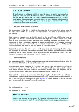 E v a l u a c i ó n d e l a s c o n d i c i o n e s d e s e g u r i d a d c o n t r a i n c e n d i o s
Pág. 35
C.10.1.d) Uso Comercial
Si en la planta de salida del edificio el recorrido desde un pasillo o una escalera
protegida hasta una salida de edificio se realiza a través de una zona de ventas, su
longitud real será menor que 5 m, deberá poder realizarse en línea recta a lo largo
de un pasillo fijo delimitado por elementos fijos, y no podrá disponerse junto a dicho
recorrido ningún elemento móvil cuya caída o cuyo desplazamiento pueda
obstaculizar o dificultar la evacuación.
2. Escaleras especialmente protegidas
En los apartados 15.4 y 15.5 se establecen las exigencias de comportamiento ante el fuego de
las fachadas que limitan con escaleras abiertas al exterior, así como las puertas de acceso a
las mismas.
Las escaleras especialmente protegidas cumplirán las condiciones establecidas para las
protegidas y el acceso a ellas en cada planta se realizará por dos puertas, como máximo, cada
una de ellas comunicada con un vestíbulo previo diferente, conforme al apartado 10.3. La
existencia de dicho vestíbulo en la planta de salida del edificio no será necesaria cuando el
espacio al que se accede cumpla las condiciones indicadas en el apartado 10.1.d, siendo
suficiente en este caso disponer una sola puerta con cierre automático.
Las escaleras abiertas al exterior podrán considerarse como especialmente protegidas aunque
no dispongan de vestíbulos previos en sus accesos. Una escalera puede considerarse abierta
al exterior cuando cuente en cada planta con una abertura permanente al exterior de 5ª m2
,
como mínimo, siendo A la anchura del tramo de escalera en m.
3. Vestíbulos previos
En los apartados 15.4 y 15.5 se establecen las exigencias de comportamiento ante fuego de
los elementos delimitadores de los vestíbulos previos.
Los vestíbulos previos serán de uso exclusivo para circulación y sólo tendrán comunicación
directa con espacios generales de circulación, aparatos elevadores, aseos y con los locales
que deban disponer de dicho vestíbulo. La distancia mínima entre los contornos de las
superficies barridas por las puertas del vestíbulo será al menos igual a 0,50 m.
Los vestíbulos previos a escalera especialmente protegida, estarán ventilados conforme a
alguna de las alternativas establecidas en apartado 10.1.b). Los vestíbulos previos que sirvan a
los locales de riesgo especial definidos en el artículo 19 o a los garajes, no podrán utilizarse
para la evacuación de locales diferentes de los citados.
En uso hospitalario, d 4 m
En otros usos, d 0,50 m
H.10.3. Uso Hospitalario
Cuando esté prevista la evacuación de zonas de hospitalización o de tratamiento
intensivo a través de un vestíbulo previo, la distancia entre las dos puertas que deben
277
 