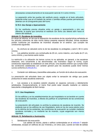 E v a l u a c i ó n d e l a s c o n d i c i o n e s d e s e g u r i d a d c o n t r a i n c e n d i o s
Pág. 36
atravesarse consecutivamente en la evacuación será de 4 m como mínimo.
La separación entre las puertas del vestíbulo previo, exigida en el texto articulado,
pretende evitar que en el traslado de camas o camillas ambas puertas permanezcan
abiertas con el consiguiente paso del humo.
G.10.3. Uso Garaje o Aparcamiento
En los vestíbulos previos situados entre un garaje o aparcamiento y otro uso
diferente, la puerta que comunica el vestíbulo con dicho uso deberá abrir hacia el
interior del vestíbulo.
Artículo 11. Escaleras de incendios.
En obras de reforma, en las que la disposición de escaleras de las características señaladas en
los artículos anteriores de esta norma básica presente especial dificultad, dichas escaleras
podrán sustituirse por escaleras de incendios situadas en el exterior, que cumplan las
condiciones siguientes:
a. Su anchura se calculará como la de las escaleras no protegidas y será 0, 80 m como
mínimo.
b. Los peldaños tendrán una contrahuella de 20 cm, como máximo, una huella de 21 cm,
como mínimo, y sus tramos serán rectos.
La restricción a la utilización de tramos curvos no es aplicable, en general, a las escaleras
exteriores, sino únicamente a las denominadas «de incendios» según la norma, cuyas
condiciones especiales se establecen en este artículo. Una escalera exterior que cumpla todas
las condiciones establecidas con carácter general para las escaleras puede tener tramos
curvos conforme al artículo 9.c.
c. Contarán con defensas y barandillas adecuadas, en función de la altura de evacuación.
La prescripción del articulado tiene por objeto evitar la sensación de vértigo que puede
producirse en estas escaleras exteriores.
d. Los accesos a la escalera estarán situados en espacios comunes y debidamente
señalizados. Excepcionalmente, el tramo final podrá estar resuelto mediante un sistema
basculante o desplegable de fácil manejo.
H.11. Uso Hospitalario
En los edificios y en los establecimientos de uso hospitalario no se tendrán en cuenta
las escaleras de incendios, a efectos de justificar el cumplimiento de las condiciones
de evacuación.
La prescripción del articulado no prohíbe la existencia de escaleras de incendio. Se
pretende que en los edificios de uso Hospitalario, tanto en los de nueva planta como
en la reforma de los existentes, las condiciones de evacuación se cumplan mediante
escaleras normales y no mediante las de incendio, cuyas exigencias son menos
rigurosas.
Artículo 12. Señalización e iluminación.
1. Señalización de evacuación
1. Las salidas de recinto, planta o edificio contempladas en el artículo 7 estarán
señalizadas, excepto en edificios de uso Vivienda y, en otros usos, cuando se trate de salidas
278
 