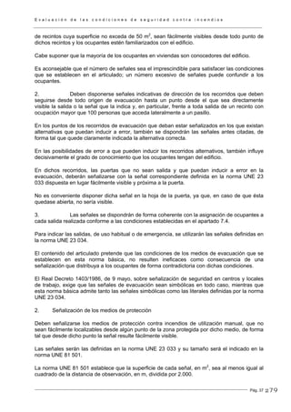 E v a l u a c i ó n d e l a s c o n d i c i o n e s d e s e g u r i d a d c o n t r a i n c e n d i o s
Pág. 37
de recintos cuya superficie no exceda de 50 m2
, sean fácilmente visibles desde todo punto de
dichos recintos y los ocupantes estén familiarizados con el edificio.
Cabe suponer que la mayoría de los ocupantes en viviendas son conocedores del edificio.
Es aconsejable que el número de señales sea el imprescindible para satisfacer las condiciones
que se establecen en el articulado; un número excesivo de señales puede confundir a los
ocupantes.
2. Deben disponerse señales indicativas de dirección de los recorridos que deben
seguirse desde todo origen de evacuación hasta un punto desde el que sea directamente
visible la salida o la señal que la indica y, en particular, frente a toda salida de un recinto con
ocupación mayor que 100 personas que acceda lateralmente a un pasillo.
En los puntos de los recorridos de evacuación que deban estar señalizados en los que existan
alternativas que puedan inducir a error, también se dispondrán las señales antes citadas, de
forma tal que quede claramente indicada la alternativa correcta.
En las posibilidades de error a que pueden inducir los recorridos alternativos, también influye
decisivamente el grado de conocimiento que los ocupantes tengan del edificio.
En dichos recorridos, las puertas que no sean salida y que puedan inducir a error en la
evacuación, deberán señalizarse con la señal correspondiente definida en la norma UNE 23
033 dispuesta en lugar fácilmente visible y próxima a la puerta.
No es conveniente disponer dicha señal en la hoja de la puerta, ya que, en caso de que ésta
quedase abierta, no sería visible.
3. Las señales se dispondrán de forma coherente con la asignación de ocupantes a
cada salida realizada conforme a las condiciones establecidas en el apartado 7.4.
Para indicar las salidas, de uso habitual o de emergencia, se utilizarán las señales definidas en
la norma UNE 23 034.
El contenido del articulado pretende que las condiciones de los medios de evacuación que se
establecen en esta norma básica, no resulten ineficaces como consecuencia de una
señalización que distribuya a los ocupantes de forma contradictoria con dichas condiciones.
El Real Decreto 1403/1986, de 9 mayo, sobre señalización de seguridad en centros y locales
de trabajo, exige que las señales de evacuación sean simbólicas en todo caso, mientras que
esta norma básica admite tanto las señales simbólicas como las literales definidas por la norma
UNE 23 034.
2. Señalización de los medios de protección
Deben señalizarse los medios de protección contra incendios de utilización manual, que no
sean fácilmente localizables desde algún punto de la zona protegida por dicho medio, de forma
tal que desde dicho punto la señal resulte fácilmente visible.
Las señales serán las definidas en la norma UNE 23 033 y su tamaño será el indicado en la
norma UNE 81 501.
La norma UNE 81 501 establece que la superficie de cada señal, en m2
, sea al menos igual al
cuadrado de la distancia de observación, en m, dividida por 2.000.
279
 