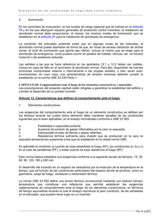 E v a l u a c i ó n d e l a s c o n d i c i o n e s d e s e g u r i d a d c o n t r a i n c e n d i o s
Pág. 38
3. Iluminación
En los recorridos de evacuación, en los locales de riesgo especial que se indican en el artículo
19 y en los que alberguen equipos generales de protección contra incendios, la instalación de
alumbrado normal debe proporcionar, al menos, los mismos niveles de iluminación que se
establecen en el artículo 21 para la instalación de alumbrado de emergencia.
La condición del articulado pretende evitar que en algunas zonas de las indicadas, el
alumbrado normal pueda diseñarse de forma tal que, en horas de escasa utilización de dichas
zonas, el nivel de iluminación que aporte sea inferior, incluso al mismo que se exige para el
alumbrado de emergencia, como pudiera ocurrir en pasillos de hoteles, oficinas, etc. en horario
nocturno o de asistencia reducida.
Las señales a las que se hace referencia en los apartados 12.1 y 12.2 deben ser visibles,
incluso en caso de fallo en el suministro al alumbrado normal. Para ello, dispondrán de fuentes
luminosas incorporadas externa o internamente a las propias señales, o bien serán auto-
luminiscentes, en cuyo caso, sus características de emisión luminosa deberán cumplir lo
establecido en la norma UNE 23 035 Parte 1.
CAPITULO III. Comportamiento ante el fuego de los elementos constructivos y materiales
Las prescripciones del presente capítulo están dirigidas a garantizar la estabilidad del edificio y
a limitar el desarrollo de un posible incendio.
Artículo 13. Características que definen el comportamiento ante el fuego.
1. Elementos constructivos
Las exigencias del comportamiento ante el fuego de un elemento constructivo se definen por
los tiempos durante los cuales dicho elemento debe mantener aquellas de las condiciones
siguientes que le sean aplicables, en el ensayo normalizado conforme a UNE 23 093:
a. Estabilidad o capacidad portante;
b. Ausencia de emisión de gases inflamables por la cara no expuesta;
c. Estanquidad al paso de llamas o gases calientes;
d. Resistencia térmica suficiente para impedir que se produzcan en la cara no
expuesta temperaturas superiores a las que se establecen en la citada norma UNE.
Es aplicable la condición a) cuando se exija estabilidad al fuego (EF), las condiciones a), b) y c)
en el caso de parallamas (PF), y todas cuando se exija resistencia al fuego (RF).
Esta norma básica establece sus exigencias conforme a la siguiente escala de tiempos: 15, 30,
60, 90, 120, 180 y 240 min.
El desarrollo del incendio en un espacio se caracteriza por la evolución de la temperatura en el
tiempo, que es función de las condiciones particulares del espacio donde se produce, como su
geometría, carga de fuego, ventilación y transmisión térmica.
La norma UNE 23 093 define una acción térmica convencional mediante una relación tiempo-
temperatura que constituye una referencia que permite establecer las exigencias
reglamentarias de comportamiento ante el fuego de los elementos constructivos, en términos
de tiempo equivalente durante el cual el ensayo reproduce la peor condición, de las señaladas
en el articulado, que pueden tener lugar en un incendio.
280
 