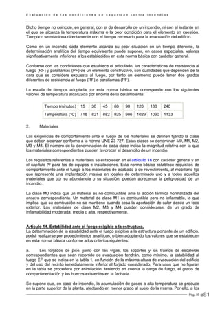 E v a l u a c i ó n d e l a s c o n d i c i o n e s d e s e g u r i d a d c o n t r a i n c e n d i o s
Pág. 39
Dicho tiempo no coincide, en general, con el de desarrollo de un incendio, ni con el instante en
el que se alcanza la temperatura máxima o la peor condición para el elemento en cuestión.
Tampoco se relaciona directamente con el tiempo necesario para la evacuación del edificio.
Como en un incendio cada elemento alcanza su peor situación en un tiempo diferente, la
determinación analítica del tiempo equivalente puede suponer, en casos especiales, valores
significativamente inferiores a los establecidos en esta norma básica con carácter general.
Conforme con las condiciones que establece el articulado, las características de resistencia al
fuego (RF) y parallamas (PF) de un elemento constructivo, son cualidades que dependen de la
cara que se considere expuesta al fuego, por tanto un elemento puede tener dos grados
diferentes de resistencia al fuego (RF) o parallamas (PF).
La escala de tiempos adoptada por esta norma básica se corresponde con los siguientes
valores de temperatura alcanzada por encima de la del ambiente:
Tiempo (minutos) 15 30 45 60 90 120 180 240
Temperatura (°C) 718 821 882 925 986 1029 1090 1133
2. Materiales
Las exigencias de comportamiento ante el fuego de los materiales se definen fijando la clase
que deben alcanzar conforme a la norma UNE 23 727. Estas clases se denominan M0, M1, M2,
M3 y M4. El número de la denominación de cada clase indica la magnitud relativa con la que
los materiales correspondientes pueden favorecer el desarrollo de un incendio.
Los requisitos referentes a materiales se establecen en el artículo 16 con carácter general y en
el capítulo IV para los de equipos e instalaciones. Esta norma básica establece requisitos de
comportamiento ante el fuego a los materiales de acabado o de revestimiento, al mobiliario fijo
que represente una implantación masiva en locales de determinado uso y a todos aquellos
materiales que por su abundancia o su situación, puedan acrecentar la peligrosidad de un
incendio.
La clase M0 indica que un material es no combustible ante la acción térmica normalizada del
ensayo correspondiente. Un material de clase M1 es combustible pero no inflamable, lo que
implica que su combustión no se mantiene cuando cesa la aportación de calor desde un foco
exterior. Los materiales de clase M2, M3 y M4 pueden considerarse, de un grado de
inflamabilidad moderada, media o alta, respectivamente.
Artículo 14. Estabilidad ante el fuego exigible a la estructura.
La determinación de la estabilidad ante el fuego exigible a la estructura portante de un edificio,
podrá realizarse por procedimientos analíticos, o bien adoptando los valores que se establecen
en esta norma básica conforme a los criterios siguientes:
a. Los forjados de piso, junto con las vigas, los soportes y los tramos de escaleras
correspondientes que sean recorrido de evacuación tendrán, como mínimo, la estabilidad al
fuego EF que se indica en la tabla 1, en función de la máxima altura de evacuación del edificio
y del uso del recinto inmediatamente inferior al forjado considerado. Para usos que no figuran
en la tabla se procederá por asimilación, teniendo en cuenta la carga de fuego, el grado de
compartimentación y los huecos existentes en la fachada.
Se supone que, en caso de incendio, la acumulación de gases a alta temperatura se produce
en la parte superior de la planta, afectando en menor grado al suelo de la misma. Por ello, a los
281
 