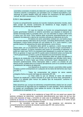E v a l u a c i ó n d e l a s c o n d i c i o n e s d e s e g u r i d a d c o n t r a i n c e n d i o s
Pág. 42
automático conectado al sistema de detección cuya actuación se realice por medio
mecánico (resorte o contrapeso), por gravedad o por un sistema equivalente y que
disponga de puerta abatible sobre eje vertical con mecanismo de fácil apertura
manual, de 0,80 m de anchura y 1,90 m de altura, como mínimo
C.15.1.1. Uso comercial
Cuando se compartimenten sectores de incendio mediante elementos móviles, éstos
debe cumplir las mismas condiciones de resistencia al fuego exigidas a los
elementos fijos y además las siguientes:
a. En caso de incendio, su función de compartimentación debe
quedar garantizada mediante un sistema automático que desplace el elemento en
sentido horizontal hasta su completo cierre, con una velocidad no mayor a 600 mm/s
ni menor que 150 mm/s. Dicho sistema debe accionarse automáticamente por una
instalación de detección y alarma de incendios activada por detectores de humo.
b. El sistema de cierre automático contará con una fuente propia
de suministro eléctrico alternativa de la principal, controlada eléctricamente, capaz de
reemplazar a dicha fuente principal con una retardo de 10 s, como máximo, y que
permita realizar 50 operaciones de cierre del elemento, como mínimo.
c. El elemento debe admitir su apertura y cierre manual desde
ambos lados, por un procedimiento sencillo que no requiera ningún conocimiento o
dispositivo especial. La fuerza necesaria para poner en movimiento al elemento no
podrá ser mayor que 130 N y la necesaria para desplazarlo no podrá ser mayor que
65 N, en general, ni mayor que 220 N cuando sobre el elemento actúe una fuerza de
1100 N perpendicular al mismo y junto al dispositivo de accionamiento manual.
d. El sistema de cierre automático debe ser capaz de detectar la
existencia de obstáculos o de condiciones desfavorables que dificulten dicho cierre,
de interrumpir el mismo hasta que dichas condiciones hayan desaparecido y de
reiniciarlo posteriormente. Dicha interrupción debe ir unida a la emisión de una
alarma sonora, audible tanto en el entorno del elemento como en la central de control
y señalización del sistema de detección.
e. Los dispositivos de apertura manual y automática debe quedar
anulados cuando la temperatura en cualquiera de los lados del elementos sea mayor
que 250 °C.
f. Todos los componentes del sistema de cierre estarán
protegidos frente a la acción del fuego por elementos RF-120.
g. La línea sobre la que se efectúe el cierre del elemento
carecerá de obstáculos y estará marcada en el suelo de forma clara, permanente y
similar a la utilizada para marcar los pasillos fijos de evacuación, conforme al
apartado C.8.2.b).
Debe advertirse que, aunque los elementos compartimentales citados han de cumplir
las condiciones de seguridad que se establecen en este apartado, dichos elementos
no pueden ser considerados como salidas de recinto o de planta, en virtud de lo
establecido en el apartado 8.1.a).
3. Los dos valores de la resistencia al fuego (RF) de una pared que separa dos
sectores contiguos se determinan, suponiendo alternativamente que cada una de sus dos
caras está expuesta al fuego, y tomando en cada caso la estabilidad al fuego (EF) exigida,
conforme al artículo 14, a los soportes o los muros de carga contenidos en el sector al que
pertenece la cara que se supone expuesta al fuego.
4. Se considera que las paredes de las escaleras son elementos de
compartimentación en sectores de incendio cuando sean RF-120, como mínimo.
2. Medianerías y fachadas
284
 