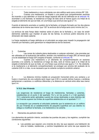 E v a l u a c i ó n d e l a s c o n d i c i o n e s d e s e g u r i d a d c o n t r a i n c e n d i o s
Pág. 43
1. Toda medianería o muro colindante con otro edificio será como mínimo RF 120.
2. Cuando una medianería, un forjado o una pared que compartimenten sectores
de incendio o que delimiten un local de riesgo especial alto de los definidos en el artículo 19,
acometan a una fachada, la resistencia al fuego de ésta será al menos igual a la mitad de la
exigida al elemento de que se trate, en una franja cuya anchura sea igual a 1 m.
Cuando el elemento acometa un quiebro de la fachada y el ángulo formado por los dos planos
exteriores de la misma sea menor que 135° la anchura de la franja será como mínimo de 2 m.
La anchura de esta franja debe medirse sobre el plano de la fachada y, en caso de existir
elementos salientes que impidan el paso de las llamas, la anchura podrá reducirse en la
dimensión del citado saliente.
La franja resistente al fuego definida en el articulado se exige para impedir la propagación del
incendio por fachada y para garantizar la independencia de los sectores.
3. Cubiertas
1. Las zonas de cubierta plana destinadas a cualquier actividad, y las previstas par
ser utilizadas en la evaluación del edificio, tendrán una resistencia al fuego (RF) al menos igual
a la de estabilidad al fuego (EF) exigida al forjado, conforme al artículo 14.
2. Cuando una medianería o un elemento de compartimentación en sectores
acometa a la cubierta, la resistencia al fuego de ésta, será al menos igual a la mitad de la
exigida al elemento de que se trate, en una franja cuya anchura sea igual a 1 m. No obstante,
si la medianería o el elemento compartimentador se prologan por encima del acabado de la
cubierta 0,60 m o más, no es necesario que la cubierta cumpla la condición anterior.
3. La distancia mínima medida en proyección horizontal entre una ventana y un
hueco o lucernario de una cubierta será mayor que 2,50 m cuando dichos huecos y ventanas
pertenezcan a sectores o a edificios diferentes y la distancia en vertical entre ellos sea menor
que 5 m.
V.15.3. Uso Vivienda
Las exigencias de resistencia al fuego de medianerías, fachadas y cubiertas,
establecidas en el punto 2 del apartado 15.2 y en los puntos 2 y 3 del apartado
15.3, solamente serán aplicables cuando las zonas destinadas a usos distintos del
de Vivienda superen los límites de superficie establecidos en el apartado 7.1.7.
La excepción que presenta el articulado pretende que la existencia en un edificio
de uso Vivienda de un establecimiento de pequeña superficie con uso distinto no
obligue a modificar la fachada, o la medianería o la cubierta.
4. Elementos de partición interior
Los elementos de partición interior, excluidas las puertas de paso y los registros, cumplirán las
condiciones siguientes:
a. Las paredes que separan una vivienda de otra, las que separan una habitación de
otra en hoteles, residencias, y centros hospitalarios así como las que separan los
285
 