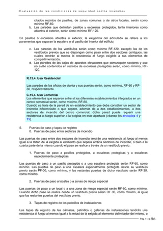 E v a l u a c i ó n d e l a s c o n d i c i o n e s d e s e g u r i d a d c o n t r a i n c e n d i o s
Pág. 44
citados recintos de pasillos, de zonas comunes o de otros locales, serán como
mínimo RF-60.
b. Las paredes que delimitan pasillos y escaleras protegidos, tanto interiores como
abiertos al exterior, serán como mínimo RF-120.
En pasillos o escaleras abiertas al exterior, la exigencia del articulado se refiere a los
paramentos que separan la escalera o el pasillo del interior del edificio.
c. Las paredes de los vestíbulos serán como mínimo RF-120, excepto las de los
vestíbulos previos que se dispongan como paso entre dos sectores contiguos, las
cuales tendrán al menos la resistencia al fuego exigible a sus elementos de
compartimentación.
d. Las paredes de las cajas de aparatos elevadores que comuniquen sectores y que
no estén contenidos en recintos de escaleras protegidas serán, como mínimo, RF-
120.
R.15.4. Uso Residencial
Las paredes de los oficios de planta y sus puertas serán, como mínimo, RF-60 y RF-
30, respectivamente.
C.15.4. Uso Comercial
Los elementos que separen entre sí los diferentes establecimientos integrados en un
centro comercial serán, como mínimo, RF-60.
Cuando se trate de la pared de un establecimiento que deba constituir un sector de
incendio diferenciado o que separe, además de a dos establecimientos, a dos
sectores de incendio del centro comercial, dicha pared puede requerir una
resistencia al fuego superior a la exigida en este apartado (véanse los artículos 4 y
15).
5. Puertas de paso y tapas de registro
0. Puertas de paso entre sectores de incendio
Las puertas de paso entre dos sectores de incendio tendrán una resistencia al fuego al menos
igual a la mitad de la exigida al elemento que separa ambos sectores de incendio, o bien a la
cuarta parte de la misma cuando el paso se realice a través de un vestíbulo previo.
1. Puertas de paso a pasillos protegidos, a escaleras protegidas y a escaleras
especialmente protegidas
Las puertas de paso a un pasillo protegido o a una escalera protegida serán RF-60, como
mínimo. Las puertas de paso a una escalera especialmente protegida desde su vestíbulo
previo serán PF-30, como mínimo, y las restantes puertas de dicho vestíbulo serán RF-30,
como mínimo.
2. Puertas de paso a locales o a zonas de riesgo especial
Las puertas de paso a un local o a una zona de riesgo especial serán RF-60, como mínimo.
Cuando dicho paso se realice desde un vestíbulo previo serán RF 30, como mínimo, al igual
que las restantes puertas del vestíbulo previo.
3. Tapas de registro de los patinillos de instalaciones
Las tapas de registro de las cámaras, patinillos o galerías de instalaciones tendrán una
resistencia al fuego al menos igual a la mitad de la exigida al elemento delimitador del mismo, o
286
 