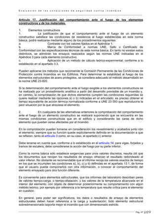 E v a l u a c i ó n d e l a s c o n d i c i o n e s d e s e g u r i d a d c o n t r a i n c e n d i o s
Pág. 47
Artículo 17. Justificación del comportamiento ante el fuego de los elementos
constructivos y de los materiales.
1. Elementos constructivos
1. La justificación de que el comportamiento ante el fuego de un elemento
constructivo satisface las condiciones de resistencia al fuego establecidas en esta norma
básica, podrá realizarse mediante alguno de los procedimientos siguientes:
a. Contraste con los valores fijados en el Apéndice 1.
b. Marca de Conformidad a normas UNE, Sello o Certificado de
Conformidad con las especificaciones técnicas de esta norma básica. En tanto no existan estos
distintivos, se admitirán los ensayos realizados según las normas UNE indicadas en el
Apéndice 3 para cada elemento constructivo.
c. Aplicación de un método de cálculo teórico-experimental, conforme a lo
establecido en el apartado 3.3.
Pueden aplicarse los métodos que recomiende la Comisión Permanente de las Condiciones de
Protección contra Incendios en los Edificios. Para determinar la estabilidad al fuego de los
elementos estructurales de acero protegidos, se considera adecuado el método desarrollado en
la norma UNE 23-820.
Si la determinación del comportamiento ante el fuego exigible a los elementos constructivos se
ha realizado por un procedimiento analítico a partir del desarrollo previsible de un incendio y,
en cambio, la comprobación de que dichos elementos cumplen las condiciones requeridas se
quiere realizar mediante las opciones a) o b) indicadas en el articulado, es preciso obtener el
tiempo equivalente de acción térmica normalizada conforme a UNE 23 093 que reproduciría la
peor situación por la que atraviesa el elemento.
2. En cualquiera de las alternativas anteriores la comprobación del comportamiento
ante el fuego de un elemento constructivo se realizará suponiendo que se encuentra en las
mismas condiciones constructivas que en el edificio y considerando las caras de dicho
elemento que puedan verse afectadas por el incendio.
En la comprobación pueden tomarse en consideración los revestimiento y acabados junto con
el elemento, siempre que su función quede explícitamente definida en la documentación a que
se refieren, tanto el artículo 3 como, en su caso, el apartado c) anterior.
Debe tenerse en cuenta que, conforme a lo establecido en el artículo 14, para vigas, forjados y
tramos de escalera, debe considerarse la acción del fuego por su parte inferior.
Como la norma básica sólo establece exigencias para unos valores discretos, resulta útil que
los documentos que recojan los resultados de ensayo ofrezcan el resultado redondeado al
valor inferior. No obstante es recomendable que el informe recoja los valores exactos de tiempo
en los que se incumplen las condiciones a), b), c) y d) definidas en el apartado 13.1, de forma
que el usuario pueda componerlos con otra información, o conocer el comportamiento del
elemento ensayado para otra función diferente.
Es conveniente para elementos estructurales, que los informes del laboratorio describan pares
de valores tiempo-carga, o tiempo-dilatación, y los valores de la temperatura alcanzada en el
interior del elemento, con objeto de determinar posteriormente su comportamiento con algún
método teórico, por ejemplo por referencia a la temperatura que resulte crítica para el elemento
en cuestión.
En general, para poder ser significativos, los datos o resultados de ensayo de elementos
estructurales deben hacer referencia a la carga y sustentación; todo elemento estructural
sobredimensionado soporta mejor el incendio que con dimensionado estricto.
289
 