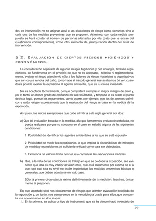 des de intervención no se asignan aquí a las situaciones de riesgo como conjuntos sino a
cada una de las medidas preventivas que se proponen. Asimismo, con cada medida pro-
puesta se hará constar el número de personas afectadas por ella (dato que se extrae del
cuestionario correspondiente), como otro elemento de jerarquización dentro del nivel de
intervención.
6.2. Evaluación de ciertos riesgos higiénicos y
ergonómicos.
La consideración separada de algunos riesgos higiénicos y, por analogía, también ergo-
nómicos, se fundamenta en el principio de que no es aceptable, técnica ni reglamentaria-
mente, evaluar el riesgo atendiendo sólo a los factores de riesgo materiales u organizativos
que son causa remota del daño, como hace el método general que acabamos de ver, cuan-
do es posible evaluar la exposición al agente ambiental, que es su causa inmediata.
No es aceptable técnicamente, porque comportará siempre un mayor margen de error y,
por lo tanto, un menor grado de confianza en sus resultados, y tampoco lo es desde el punto
de vista legal, porque los reglamentos, como ocurre, por ejemplo, con los de agentes quími-
cos y ruido, exigen expresamente que la evaluación del riesgo se base en la medida de la
exposición.
Así pues, las únicas excepciones que cabe admitir a esta regla general son dos:
a) Que tal evaluación basada en la medida, a la que llamaremos evaluación detallada, no
pueda realizarse porque no concurra en el caso en estudio alguna de las siguientes
condiciones:
1. Posibilidad de identificar los agentes ambientales a los que se está expuesto.
2. Posibilidad de medir las exposiciones, lo que implica la disponibilidad de métodos
de medida y exposiciones de suficiente entidad como para ser detectadas.
3. Existencia de valores límite con los que comparar las exposiciones medidas.
b) Que, a la vista de las condiciones de trabajo en que se produce la exposición, sea evi-
dente que ésta es muy inferior al valor límite, que está claramente por encima de él o
que, sea cual sea su nivel, no están implantadas las medidas preventivas básicas o
generales, que deben adoptarse en todo caso.
Sólo la primera circunstancia exime definitivamente de la medición; las otras, única-
mente la posponen.
En este apartado sólo nos ocuparemos de riesgos que admiten evaluación detallada de
la exposición y, por tanto, nos centraremos en la metodología usada para ellos, que compor-
ta una aproximación en dos etapas:
1. En la primera, se aplica un tipo de instrumento que se ha denominado Inventario de
29
 