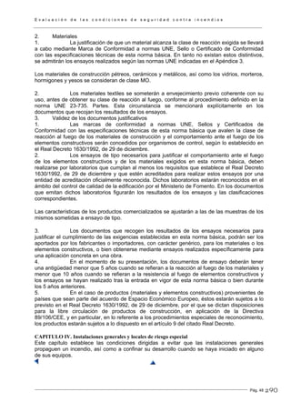 E v a l u a c i ó n d e l a s c o n d i c i o n e s d e s e g u r i d a d c o n t r a i n c e n d i o s
Pág. 48
2. Materiales
1. La justificación de que un material alcanza la clase de reacción exigida se llevará
a cabo mediante Marca de Conformidad a normas UNE, Sello o Certificado de Conformidad
con las especificaciones técnicas de esta norma básica. En tanto no existan estos distintivos,
se admitirán los ensayos realizados según las normas UNE indicadas en el Apéndice 3.
Los materiales de construcción pétreos, cerámicos y metálicos, así como los vidrios, morteros,
hormigones y yesos se consideran de clase MO.
2. Los materiales textiles se someterán a envejecimiento previo coherente con su
uso, antes de obtener su clase de reacción al fuego, conforme al procedimiento definido en la
norma UNE 23-735. Partes. Esta circunstancia se mencionará explícitamente en los
documentos que recojan los resultados de los ensayos.
3. Validez de los documentos justificativos
1. Las marcas de conformidad a normas UNE, Sellos y Certificados de
Conformidad con las especificaciones técnicas de esta norma básica que avalen la clase de
reacción al fuego de los materiales de construcción y el comportamiento ante el fuego de los
elementos constructivos serán concedidos por organismos de control, según lo establecido en
el Real Decreto 1630/1992, de 29 de diciembre.
2. Los ensayos de tipo necesarios para justificar el comportamiento ante el fuego
de los elementos constructivos y de los materiales exigidos en esta norma básica, deben
realizarse por laboratorios que cumplan al menos los requisitos que establece el Real Decreto
1630/1992, de 29 de diciembre y que estén acreditados para realizar estos ensayos por una
entidad de acreditación oficialmente reconocida. Dichos laboratorios estarán reconocidos en el
ámbito del control de calidad de la edificación por el Ministerio de Fomento. En los documentos
que emitan dichos laboratorios figurarán los resultados de los ensayos y las clasificaciones
correspondientes.
Las características de los productos comercializados se ajustarán a las de las muestras de los
mismos sometidas a ensayo de tipo.
3. Los documentos que recogen los resultados de los ensayos necesarios para
justificar el cumplimiento de las exigencias establecidas en esta norma básica, podrán ser los
aportados por los fabricantes o importadores, con carácter genérico, para los materiales o los
elementos constructivos, o bien obtenerse mediante ensayos realizados específicamente para
una aplicación concreta en una obra.
4. En el momento de su presentación, los documentos de ensayo deberán tener
una antigüedad menor que 5 años cuando se refieran a la reacción al fuego de los materiales y
menor que 10 años cuando se refieran a la resistencia al fuego de elementos constructivos y
los ensayos se hayan realizado tras la entrada en vigor de esta norma básica o bien durante
los 5 años anteriores.
5. En el caso de productos (materiales y elementos constructivos) provenientes de
países que sean parte del acuerdo de Espacio Económico Europeo, éstos estarán sujetos a lo
previsto en el Real Decreto 1630/1992, de 29 de diciembre, por el que se dictan disposiciones
para la libre circulación de productos de construcción, en aplicación de la Directiva
89/106/CEE, y en particular, en lo referente a los procedimientos especiales de reconocimiento,
los productos estarán sujetos a lo dispuesto en el artículo 9 del citado Real Decreto.
CAPITULO IV. Instalaciones generales y locales de riesgo especial
Este capítulo establece las condiciones dirigidas a evitar que las instalaciones generales
propaguen un incendio, así como a confinar su desarrollo cuando se haya iniciado en alguno
de sus equipos.
290
 