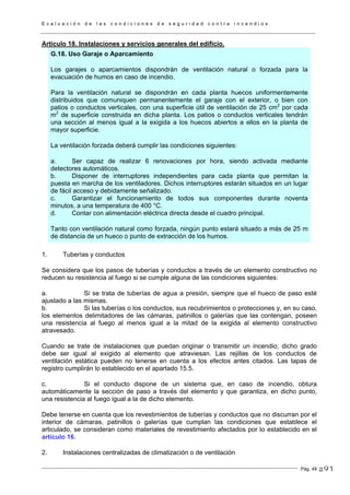 E v a l u a c i ó n d e l a s c o n d i c i o n e s d e s e g u r i d a d c o n t r a i n c e n d i o s
Pág. 49
Artículo 18. Instalaciones y servicios generales del edificio.
G.18. Uso Garaje o Aparcamiento
Los garajes o aparcamientos dispondrán de ventilación natural o forzada para la
evacuación de humos en caso de incendio.
Para la ventilación natural se dispondrán en cada planta huecos uniformentemente
distribuidos que comuniquen permanentemente el garaje con el exterior, o bien con
patios o conductos verticales, con una superficie útil de ventilación de 25 cm2
por cada
m2
de superficie construida en dicha planta. Los patios o conductos verticales tendrán
una sección al menos igual a la exigida a los huecos abiertos a ellos en la planta de
mayor superficie.
La ventilación forzada deberá cumplir las condiciones siguientes:
a. Ser capaz de realizar 6 renovaciones por hora, siendo activada mediante
detectores automáticos.
b. Disponer de interruptores independientes para cada planta que permitan la
puesta en marcha de los ventiladores. Dichos interruptores estarán situados en un lugar
de fácil acceso y debidamente señalizado.
c. Garantizar el funcionamiento de todos sus componentes durante noventa
minutos, a una temperatura de 400 °C.
d. Contar con alimentación eléctrica directa desde el cuadro principal.
Tanto con ventilación natural como forzada, ningún punto estará situado a más de 25 m
de distancia de un hueco o punto de extracción de los humos.
1. Tuberías y conductos
Se considera que los pasos de tuberías y conductos a través de un elemento constructivo no
reducen su resistencia al fuego si se cumple alguna de las condiciones siguientes:
a. Si se trata de tuberías de agua a presión, siempre que el hueco de paso esté
ajustado a las mismas.
b. Si las tuberías o los conductos, sus recubrimientos o protecciones y, en su caso,
los elementos delimitadores de las cámaras, patinillos o galerías que las contengan, poseen
una resistencia al fuego al menos igual a la mitad de la exigida al elemento constructivo
atravesado.
Cuando se trate de instalaciones que puedan originar o transmitir un incendio, dicho grado
debe ser igual al exigido al elemento que atraviesan. Las rejillas de los conductos de
ventilación estática pueden no tenerse en cuenta a los efectos antes citados. Las tapas de
registro cumplirán lo establecido en el apartado 15.5.
c. Si el conducto dispone de un sistema que, en caso de incendio, obtura
automáticamente la sección de paso a través del elemento y que garantiza, en dicho punto,
una resistencia al fuego igual a la de dicho elemento.
Debe tenerse en cuenta que los revestimientos de tuberías y conductos que no discurran por el
interior de cámaras, patinillos o galerías que cumplan las condiciones que establece el
articulado, se consideran como materiales de revestimiento afectados por lo establecido en el
artículo 16.
2. Instalaciones centralizadas de climatización o de ventilación
291
 