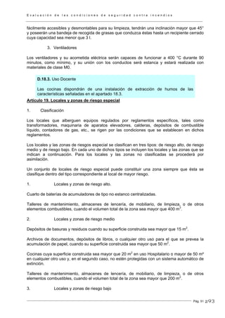 E v a l u a c i ó n d e l a s c o n d i c i o n e s d e s e g u r i d a d c o n t r a i n c e n d i o s
Pág. 51
fácilmente accesibles y desmontables para su limpieza, tendrán una inclinación mayor que 45°
y poseerán una bandeja de recogida de grasas que conduzca éstas hasta un recipiente cerrado
cuya capacidad sea menor que 3 l.
3. Ventiladores
Los ventiladores y su acometida eléctrica serán capaces de funcionar a 400 °C durante 90
minutos, como mínimo, y su unión con los conductos será estanca y estará realizada con
materiales de clase M0.
D.18.3. Uso Docente
Las cocinas dispondrán de una instalación de extracción de humos de las
características señaladas en el apartado 18.3.
Artículo 19. Locales y zonas de riesgo especial
1. Clasificación
Los locales que alberguen equipos regulados por reglamentos específicos, tales como
transformadores, maquinaria de aparatos elevadores, calderas, depósitos de combustible
líquido, contadores de gas, etc., se rigen por las condiciones que se establecen en dichos
reglamentos.
Los locales y las zonas de riesgos especial se clasifican en tres tipos: de riesgo alto, de riesgo
medio y de riesgo bajo. En cada uno de dichos tipos se incluyen los locales y las zonas que se
indican a continuación. Para los locales y las zonas no clasificadas se procederá por
asimilación.
Un conjunto de locales de riesgo especial puede constituir una zona siempre que ésta se
clasifique dentro del tipo correspondiente al local de mayor riesgo.
1. Locales y zonas de riesgo alto.
Cuarto de baterías de acumuladores de tipo no estanco centralizadas.
Talleres de mantenimiento, almacenes de lencería, de mobiliario, de limpieza, o de otros
elementos combustibles, cuando el volumen total de la zona sea mayor que 400 m3
.
2. Locales y zonas de riesgo medio
Depósitos de basuras y residuos cuando su superficie construida sea mayor que 15 m2
.
Archivos de documentos, depósitos de libros, o cualquier otro uso para el que se prevea la
acumulación de papel, cuando su superficie construida sea mayor que 50 m2
.
Cocinas cuya superficie construida sea mayor que 20 m2
en uso Hospitalario o mayor de 50 m²
en cualquier otro uso y, en el segundo caso, no estén protegidas con un sistema automático de
extinción.
Talleres de mantenimiento, almacenes de lencería, de mobiliario, de limpieza, o de otros
elementos combustibles, cuando el volumen total de la zona sea mayor que 200 m2
.
3. Locales y zonas de riesgo bajo
293
 