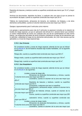 E v a l u a c i ó n d e l a s c o n d i c i o n e s d e s e g u r i d a d c o n t r a i n c e n d i o s
Pág. 52
Depósitos de basuras y residuos cuando su superficie construida sea menor que 15 m2
y mayor
que 5 m3
.
Archivos de documentos, depósitos de libros, o cualquier otro uso para el que se prevea la
acumulación de papel, cuando su superficie construida sea mayor que 25 m2
.
Talleres de mantenimiento, almacenes de lencería, de mobiliario, de limpieza, o de otros
elementos combustibles, cuando el volumen total de la zona sea mayor que 100 m3
.
Garajes o aparcamientos para 5 vehículos como máximo.
Los garajes o aparcamientos para más de 5 vehículos no aparecen incluidos en la relación de
locales de riesgo especial, ya que en aplicación del artículo G.4, siempre tienen que constituir
un sector independiente de zonas con cualquier otro uso de los contemplados en esta norma
básica. Las exigencias derivadas de dicha condición (resistencia al fuego de los elementos que
lo delimitan, estabilidad al fuego de los elementos estructurales, etc.) son más severas que las
aplicables a un local de riesgo especial bajo.
V.19.1. Uso Vivienda
Se consideran locales y zonas de riesgo especial, además de las que se indican
en el artículo 9, las de trasteros situadas bajo locales habitables, con la siguiente
clasificación:
Riesgo alto, cuando su superficie total construida sea mayor que 500 m2
.
Riesgo medio, cuando su superficie total construida sea mayor que 100 m2
.
Riesgo bajo, cuando su superficie total construida sea mayor que 50 m2
.
H.19.1. Uso Hospitalario
Se consideran locales y zonas de riesgo especial, además de las que se indican
en el artículo 9, las siguientes:
4. Locales y zonas de riesgo alto.
Almacenes de productos farmacéuticos y clínicos, cuando
el volumen de la zona sea mayor que 400 m3
.
Lavandería, cuando el volumen de la zona sea mayor que
400 m3
.
Depósitos de basuras y residuos, cuando su superficie
construida sea mayor que 30 m2
.
Incineración, cualquiera que sea su superficie.
Esterilización y almacenes anejos, cuando el volumen de la
zona sea mayor que 300 m3
.
Archivos de historias clínicas, cuando el volumen de la
zona sea mayor que 400 m3
.
Cocina, cuando su superficie construida sea mayor que 200
m2
.
Laboratorio clínico, cuando su superficie construida sea
mayor que 500 m2
.
5. Locales y zonas de riesgo medio.
Almacenes de productos farmacéuticos y clínicos, cuando
el volumen de la zona sea mayor que 200 m3
.
Lavandería, cuando el volumen de la zona sea mayor que
294
 