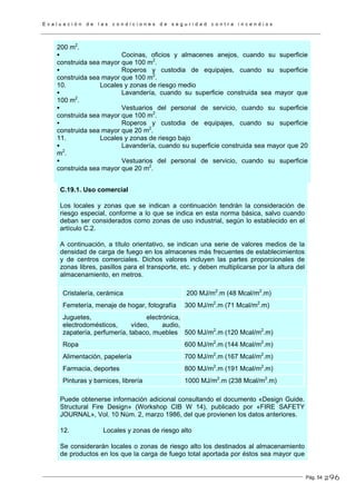 E v a l u a c i ó n d e l a s c o n d i c i o n e s d e s e g u r i d a d c o n t r a i n c e n d i o s
Pág. 54
200 m2
.
Cocinas, oficios y almacenes anejos, cuando su superficie
construida sea mayor que 100 m2
.
Roperos y custodia de equipajes, cuando su superficie
construida sea mayor que 100 m2
.
10. Locales y zonas de riesgo medio
Lavandería, cuando su superficie construida sea mayor que
100 m2
.
Vestuarios del personal de servicio, cuando su superficie
construida sea mayor que 100 m2
.
Roperos y custodia de equipajes, cuando su superficie
construida sea mayor que 20 m2
.
11. Locales y zonas de riesgo bajo
Lavandería, cuando su superficie construida sea mayor que 20
m2
.
Vestuarios del personal de servicio, cuando su superficie
construida sea mayor que 20 m2
.
C.19.1. Uso comercial
Los locales y zonas que se indican a continuación tendrán la consideración de
riesgo especial, conforme a lo que se indica en esta norma básica, salvo cuando
deban ser considerados como zonas de uso industrial, según lo establecido en el
artículo C.2.
A continuación, a título orientativo, se indican una serie de valores medios de la
densidad de carga de fuego en los almacenes más frecuentes de establecimientos
y de centros comerciales. Dichos valores incluyen las partes proporcionales de
zonas libres, pasillos para el transporte, etc. y deben multiplicarse por la altura del
almacenamiento, en metros.
Cristalería, cerámica 200 MJ/m2
.m (48 Mcal/m2
.m)
Ferretería, menaje de hogar, fotografía 300 MJ/m2
.m (71 Mcal/m2
.m)
Juguetes, electrónica,
electrodomésticos, vídeo, audio,
zapatería, perfumería, tabaco, muebles 500 MJ/m2
.m (120 Mcal/m2
.m)
Ropa 600 MJ/m2
.m (144 Mcal/m2
.m)
Alimentación, papelería 700 MJ/m2
.m (167 Mcal/m2
.m)
Farmacia, deportes 800 MJ/m2
.m (191 Mcal/m2
.m)
Pinturas y barnices, librería 1000 MJ/m2
.m (238 Mcal/m2
.m)
Puede obtenerse información adicional consultando el documento «Design Guide.
Structural Fire Design» (Workshop CIB W 14), publicado por «FIRE SAFETY
JOURNAL», Vol. 10 Núm. 2, marzo 1986, del que provienen los datos anteriores.
12. Locales y zonas de riesgo alto
Se considerarán locales o zonas de riesgo alto los destinados al almacenamiento
de productos en los que la carga de fuego total aportada por éstos sea mayor que
296
 