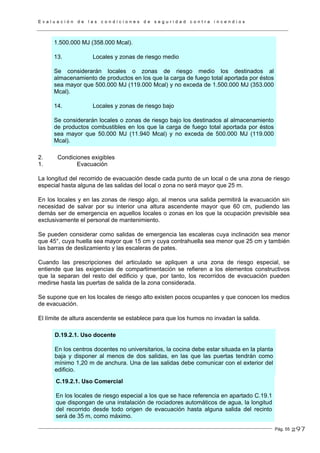 E v a l u a c i ó n d e l a s c o n d i c i o n e s d e s e g u r i d a d c o n t r a i n c e n d i o s
Pág. 55
1.500.000 MJ (358.000 Mcal).
13. Locales y zonas de riesgo medio
Se considerarán locales o zonas de riesgo medio los destinados al
almacenamiento de productos en los que la carga de fuego total aportada por éstos
sea mayor que 500.000 MJ (119.000 Mcal) y no exceda de 1.500.000 MJ (353.000
Mcal).
14. Locales y zonas de riesgo bajo
Se considerarán locales o zonas de riesgo bajo los destinados al almacenamiento
de productos combustibles en los que la carga de fuego total aportada por éstos
sea mayor que 50.000 MJ (11.940 Mcal) y no exceda de 500.000 MJ (119.000
Mcal).
2. Condiciones exigibles
1. Evacuación
La longitud del recorrido de evacuación desde cada punto de un local o de una zona de riesgo
especial hasta alguna de las salidas del local o zona no será mayor que 25 m.
En los locales y en las zonas de riesgo algo, al menos una salida permitirá la evacuación sin
necesidad de salvar por su interior una altura ascendente mayor que 60 cm, pudiendo las
demás ser de emergencia en aquellos locales o zonas en los que la ocupación previsible sea
exclusivamente el personal de mantenimiento.
Se pueden considerar como salidas de emergencia las escaleras cuya inclinación sea menor
que 45°, cuya huella sea mayor que 15 cm y cuya contrahuella sea menor que 25 cm y también
las barras de deslizamiento y las escaleras de pates.
Cuando las prescripciones del articulado se apliquen a una zona de riesgo especial, se
entiende que las exigencias de compartimentación se refieren a los elementos constructivos
que la separan del resto del edificio y que, por tanto, los recorridos de evacuación pueden
medirse hasta las puertas de salida de la zona considerada.
Se supone que en los locales de riesgo alto existen pocos ocupantes y que conocen los medios
de evacuación.
El límite de altura ascendente se establece para que los humos no invadan la salida.
D.19.2.1. Uso docente
En los centros docentes no universitarios, la cocina debe estar situada en la planta
baja y disponer al menos de dos salidas, en las que las puertas tendrán como
mínimo 1,20 m de anchura. Una de las salidas debe comunicar con el exterior del
edificio.
C.19.2.1. Uso Comercial
En los locales de riesgo especial a los que se hace referencia en apartado C.19.1
que dispongan de una instalación de rociadores automáticos de agua, la longitud
del recorrido desde todo origen de evacuación hasta alguna salida del recinto
será de 35 m, como máximo.
297
 