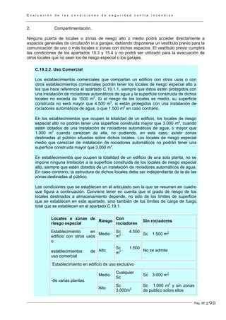 E v a l u a c i ó n d e l a s c o n d i c i o n e s d e s e g u r i d a d c o n t r a i n c e n d i o s
Pág. 56
2. Compartimentación.
Ninguna puerta de locales o zonas de riesgo alto o medio podrá acceder directamente a
espacios generales de circulación ni a garajes, debiendo disponerse un vestíbulo previo para la
comunicación de uno o más locales o zonas con dichos espacios. El vestíbulo previo cumplirá
las condiciones de los apartados 10.3 y 15.4 y no podrá ser utilizado para la evacuación de
otros locales que no sean los de riesgo especial o los garajes.
C.19.2.2. Uso Comercial
Los establecimientos comerciales que compartan un edificio con otros usos o con
otros establecimientos comerciales podrán tener los locales de riesgo especial alto a
los que hace referencia el apartado C.19.1.1, siempre que éstos estén protegidos con
una instalación de rociadores automáticos de agua y la superficie construida de dichos
locales no exceda de 1500 m2
. Si el riesgo de los locales es medio, su superficie
construida no será mayor que 4.500 m2
, si están protegidos con una instalación de
rociadores automáticos de agua, o que 1.500 m2
en caso contrario.
En los establecimientos que ocupen la totalidad de un edificio, los locales de riesgo
especial alto no podrán tener una superficie construida mayor que 3.000 m2
, cuando
estén dotados de una instalación de rociadores automáticos de agua, o mayor que
1.000 m2
cuando carezcan de ella, no pudiendo, en este caso, existir zonas
destinadas al público situadas sobre dichos locales. Los locales de riesgo especial
medio que carezcan de instalación de rociadores automáticos no podrán tener una
superficie construida mayor que 3.000 m2
.
En establecimientos que ocupen la totalidad de un edificio de una sola planta, no se
impone ninguna limitación a la superficie construida de los locales de riesgo especial
alto, siempre que estén dotados de un instalación de rociadores automáticos de agua.
En caso contrario, la estructura de dichos locales debe ser independiente de la de las
zonas destinadas al público.
Las condiciones que se establecen en el articulado son la que se resumen en cuadro
que figura a continuación. Conviene tener en cuenta que el grado de riesgo de los
locales destinados a almacenamiento depende, no sólo de los límites de superficie
que se establecen en este apartado, sino también de los límites de carga de fuego
total que se establecen en el apartado C.19.1.
Locales o zonas de
riesgo especial
Riesgo
Con
rociadores
Sin rociadores
Medio
Sc 4.500
m2 Sc 1.500 m2Establecimiento en
edificio con otros usos
o
establecimientos de
uso comercial
Alto
Sc 1.500
m2 No se admite
Establecimiento en edificio de uso exclusivo
Medio
Cualquier
Sc
Sc 3.000 m2
-de varias plantas
Alto
Sc
3.000m2
Sc 1.000 m2
y sin zonas
de publico sobre ellos
298
 