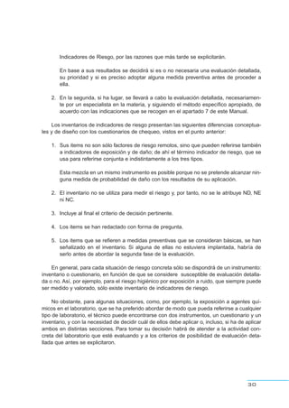 Indicadores de Riesgo, por las razones que más tarde se explicitarán.
En base a sus resultados se decidirá si es o no necesaria una evaluación detallada,
su prioridad y si es preciso adoptar alguna medida preventiva antes de proceder a
ella.
2. En la segunda, si ha lugar, se llevará a cabo la evaluación detallada, necesariamen-
te por un especialista en la materia, y siguiendo el método específico apropiado, de
acuerdo con las indicaciones que se recogen en el apartado 7 de este Manual.
Los inventarios de indicadores de riesgo presentan las siguientes diferencias conceptua-
les y de diseño con los cuestionarios de chequeo, vistos en el punto anterior:
1. Sus items no son sólo factores de riesgo remotos, sino que pueden referirse también
a indicadores de exposición y de daño; de ahí el término indicador de riesgo, que se
usa para referirse conjunta e indistintamente a los tres tipos.
Esta mezcla en un mismo instrumento es posible porque no se pretende alcanzar nin-
guna medida de probabilidad de daño con los resultados de su aplicación.
2. El inventario no se utiliza para medir el riesgo y, por tanto, no se le atribuye ND, NE
ni NC.
3. Incluye al final el criterio de decisión pertinente.
4. Los items se han redactado con forma de pregunta.
5. Los items que se refieren a medidas preventivas que se consideran básicas, se han
señalizado en el inventario. Si alguna de ellas no estuviera implantada, habría de
serlo antes de abordar la segunda fase de la evaluación.
En general, para cada situación de riesgo concreta sólo se dispondrá de un instrumento:
inventario o cuestionario, en función de que se considere susceptible de evaluación detalla-
da o no. Así, por ejemplo, para el riesgo higiénico por exposición a ruido, que siempre puede
ser medido y valorado, sólo existe inventario de indicadores de riesgo.
No obstante, para algunas situaciones, como, por ejemplo, la exposición a agentes quí-
micos en el laboratorio, que se ha preferido abordar de modo que pueda referirse a cualquier
tipo de laboratorio, el técnico puede encontrarse con dos instrumentos, un cuestionario y un
inventario, y con la necesidad de decidir cuál de ellos debe aplicar o, incluso, si ha de aplicar
ambos en distintas secciones. Para tomar su decisión habrá de atender a la actividad con-
creta del laboratorio que esté evaluando y a los criterios de posibilidad de evaluación deta-
llada que antes se explicitaron.
30
 