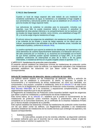 E v a l u a c i ó n d e l a s c o n d i c i o n e s d e s e g u r i d a d c o n t r a i n c e n d i o s
Pág. 58
C.19.2.3. Uso Comercial
Cuando un local de riesgo especial alto esté dotado de una instalación de
rociadores automáticos de agua, la resistencia y la estabilidad al fugo exigible a
sus cerramientos y estructuras podrán ser las que se establecen en el artículo 19
para los locales de riesgo especial medio.
Las estructuras de cubiertas no previstas para la evacuación, incluidos sus
soportes, cuyo fallo no pueda ocasionar daños a terceros ni perjudicar la
estabilidad de otras plantas inferiores o la compartimentación de los sectores o de
los locales de riesgo especial, tendrán, como mínimo, una estabilidad al fuego EF-
30, y no se les exige ninguna resistencia al fuego.
El artículo reduce las exigencias de estabilidad y de resistencia al fuego aplicables
a las cubiertas de los locales y zonas de riesgo especial, en los casos que se
indican, equiparándolas a las aplicables a las de las restantes zonas, incluidas las
destinadas al público, conforme al artículo 14.b).
La positiva aportación que supone la existencia de claraboyas, de lucernarios o de
otros elementos de cubierta específicamente destinados a la liberación del humo y
del calor producido por un incendio (p. ej. exutorios) es incompatible con el hecho
de que dichas cubiertas puedan aportar resistencia al fuego (RF), al no poder
satisfacer condiciones de estanquidad al paso de la llama o de los gases
inflamables, ni resistencia térmica en el grado exigible (véase el apartado 13.1).
CAPITULO V. Instalaciones de protección contra incendios
El presente capítulo establece las dotaciones mínimas de instalaciones de protección contra
incendio con las que deben contar los edificios. Los reglamentos aplicables a las instalaciones
generales establecen las dotaciones con que deben contar los locales técnicos
correspondientes.
Artículo 20. Instalaciones de detección, alarma y extinción de incendios.
Los edificios estarán dotados con las instalaciones de detección, alarma y extinción de
incendios que se establecen a continuación. El diseño, la ejecución, la puesta en
funcionamiento y el mantenimiento de dichas instalaciones, así como sus materiales, sus
componentes y sus equipos, cumplirán lo establecido, tanto en el artículo 3.1 de esta norma
básica, como en el Reglamento de Instalaciones de Protección contra Incendios, aprobado por
Real Decreto 1942/1993, de 5 de noviembre, y disposiciones complementarias, y demás
reglamentación específica que le sea de aplicación.
El Reglamento de Instalaciones de Protección contra Incendios también regula las exigencias
que deben cumplir los instaladores y mantenedores de dichas instalaciones.
Esta norma básica, en su artículo 3.1, establece que la puesta en funcionamiento de las
instalaciones de protección contra incendios requiere la presentación, ante el órgano
competente en la Comunidad Autónoma, de un certificado de la empresa instaladora firmado
por un técnico titulado competente de su plantilla.
Este capítulo establece las dotaciones mínimas de instalaciones de protección contra incendios
con las que deben contar los edificios. Los Reglamentos aplicables a las instalaciones
generales establecen las instalaciones de los locales técnicos que contengan los aparatos y los
equipos correspondientes.
1. Extintores portátiles
1. En todo edificio, excepto en los de vivienda unifamiliar, se dispondrán extintores
en número suficiente para que el recorrido real en cada planta desde cualquier origen de
evacuación hasta un extintor no supere los 15 m.
300
 