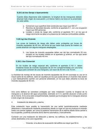 E v a l u a c i ó n d e l a s c o n d i c i o n e s d e s e g u r i d a d c o n t r a i n c e n d i o s
Pág. 61
G.20.3.d) Uso Garaje o Aparcamiento
Cuando deba disponerse esta instalación, la longitud de las mangueras deberá
alcanzar todo origen de evacuación y al menos habrá una boca en la proximidad
de cada salida.
e. Comercial cuya superficie total construida sea mayor que 500 m2
.
f. Recintos de densidad elevada, conforme al apartado 6.1, con una ocupación
mayor que 500 personas.
g. Locales o zonas de riesgo alto, conforme al apartado 19.1, en los que el
riesgo dominante se deba a la presencia de materias combustibles sólidas.
V.20.3.g) Uso Vivienda
Las zonas de trasteros de riesgo alto deben estar protegidas por bocas de
incendio equipadas de 45 mm, de forma tal que hasta toda puerta de trastero se
pueda alcanzar con alguna manguera desplegada.
h. Las bocas de incendio equipadas deben ser del tipo normalizado 25 mm,
excepto en los locales citados en el apartado g) anterior, en los que serán
del tipo normalizado 45 mm.
C.20.3. Uso Comercial
En los locales de riesgo especial alto, conforme al apartado C.19.1.1, deben
instalarse bocas de incendio equipadas de 25 mm complementadas con una toma
de agua para conexión de una manguera, con racor de 45 mm o de 70 mm.
La facilidad de manejo de las bocas de incendio equipadas de 25 mm aconseja su uso en la
mayor parte de los edificios, salvo en aquéllos por los que pueda darse un incendio más severo
y que habitualmente cuenten con personal adiestrado, en los que debe utilizarse la boca de
incendio equipada de 45 mm.
Una zona diáfana se considera protegida por esta instalación cuando la longitud de la
manguera y el alcance del agua proyectada, estimado en 5 m, permite alcanzar a todo punto
de la misma. Si la zona está compartimentada, bastará que la longitud de la manguera alcance
a todo origen de evacuación.
4. Instalación de detección y alarma
Esta instalación hace posible la transmisión de una señal (automáticamente mediante
detectores o manualmente mediante pulsadores) desde un lugar en que es produce el incendio
hasta una central vigilada, así como la posterior transmisión de la alarma desde dicha central a
los ocupantes, pudiendo activarse dicha alarma automática y manualmente.
Contarán con una instalación de detección y alarma, los edificios, los establecimientos y las
zonas destinados a los usos siguientes:
. Vivienda, si la altura de evacuación del edificio es mayor que 50 m.
303
 