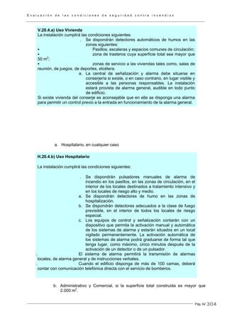 E v a l u a c i ó n d e l a s c o n d i c i o n e s d e s e g u r i d a d c o n t r a i n c e n d i o s
Pág. 62
V.20.4.a) Uso Vivienda
La instalación cumplirá las condiciones siguientes:
. Se dispondrán detectores automáticos de humos en las
zonas siguientes:
Pasillos, escaleras y espacios comunes de circulación;
zona de trasteros cuya superficie total sea mayor que
50 m2
;
zonas de servicio a las viviendas tales como, salas de
reunión, de juegos, de deportes, etcétera.
a. La central de señalización y alarma debe situarse en
conserjería si existe, o en caso contrario, en lugar visible y
accesible a las personas responsables. La instalación
estará provista de alarma general, audible en todo punto
de edificio.
Si existe vivienda del conserje es aconsejable que en ella se disponga una alarma
para permitir un control previo a la entrada en funcionamiento de la alarma general.
a. Hospitalario, en cualquier caso
H.20.4.b) Uso Hospitalario
La instalación cumplirá las condiciones siguientes:
. Se dispondrán pulsadores manuales de alarma de
incendio en los pasillos, en las zonas de circulación, en el
interior de los locales destinados a tratamiento intensivo y
en los locales de riesgo alto y medio.
a. Se dispondrán detectores de humo en las zonas de
hospitalización.
b. Se dispondrán detectores adecuados a la clase de fuego
previsible, en el interior de todos los locales de riesgo
especial.
c. Los equipos de control y señalización contarán con un
dispositivo que permita la activación manual y automática
de los sistemas de alarma y estarán situados en un local
vigilado permanentemente. La activación automática de
los sistemas de alarma podrá graduarse de forma tal que
tenga lugar, como máximo, cinco minutos después de la
activación de un detector o de un pulsador.
i. El sistema de alarma permitirá la transmisión de alarmas
locales, de alarma general y de instrucciones verbales.
i. Cuando el edificio disponga de más de 100 camas, deberá
contar con comunicación telefónica directa con el servicio de bomberos.
b. Administrativo y Comercial, si la superficie total construida es mayor que
2.000 m2
.
304
 