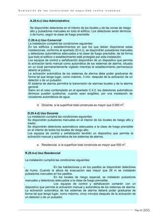 E v a l u a c i ó n d e l a s c o n d i c i o n e s d e s e g u r i d a d c o n t r a i n c e n d i o s
Pág. 63
A.20.4.c) Uso Administrativo
Se dispondrán detectores en el interior de los locales y de las zonas de riesgo
alto y pulsadores manuales en todo el edificio. Los detectores serán térmicos
o de humo, según la clase de fuego previsible.
C.20.4.c) Uso Comercial
La instalación cumplirá las condiciones siguientes:
En los edificios y establecimientos en que los que deban disponerse estas
instalaciones, conforme al apartado 20.4.c), se dispondrán pulsadores manuales
y detectores automáticos adecuados a la clase de fuego previsible, de tal forma
que todo el edificio o establecimiento esté protegido por esta instalación.
Los equipos de control y señalización dispondrán de un dispositivo que permita
la activación tanto manual como automática de los sistemas de alarma, situado
en un local permanentemente vigilado mientras el establecimiento permanezca
abierto al público.
La activación automática de los sistemas de alarma debe poder graduarse de
forma tal que tenga lugar, como máximo, 3 min. después de la activación de un
detector o de un pulsador.
El sistema de alarma permitirá la transmisión de alarmas locales y de la alarma
general.
Salvo en el caso contemplado en el apartado C.4.2, los detectores automáticos
térmicos pueden sustituirse, cuando sean exigibles, por una instalación de
rociadores automáticos de agua.
d. Docente, si la superficie total construida es mayor que 5.000 m2
.
D.20.4.d) Uso Docente
La instalación cumplirá las condiciones siguientes:
Se dispondrán pulsadores manuales en el interior de los locales de riesgo alto y
medio.
Se dispondrán detectores automáticos adecuados a la clase de fuego previsible
en el interior de todos los locales de riesgo alto.
Los equipos de control y señalización tendrán un dispositivo que permita la
activación manual y automática de los sistemas de alarma.
e. Residencial, si la superficie total construida es mayor que 500 m2
.
R.20.4.e) Uso Residencial
La instalación cumplirá las condiciones siguientes:
a. En las habitaciones y en los pasillos se dispondrán detectores
de humo. Cuando la altura de evacuación sea mayor que 28 m se instalarán
pulsadores manuales en los pasillos.
b. En los locales de riesgo especial, se instalarán pulsadores
manuales y detectores adecuados a la clase de fuego previsible.
c. Los equipos de control y señalización contarán con un
dispositivo que permita la activación manual y automática de los sistemas de alarma.
La activación automática de los sistemas de alarma deberá poder graduarse de
forma tal que tenga lugar, como máximo, cinco minutos después de la activación de
un detector o de un pulsador.
305
 