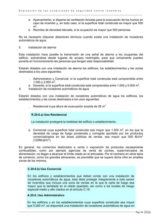 E v a l u a c i ó n d e l a s c o n d i c i o n e s d e s e g u r i d a d c o n t r a i n c e n d i o s
Pág. 64
a. Aparcamiento, si dispone de ventilación forzada para la evacuación de los humos en
caso de incendio y, en todo caso, si la superficie total construida es mayor que 500
m2
.
b. Recintos de densidad elevada, si la ocupación es mayor que 500 personas.
No es necesario disponer detectores térmicos cuando exista una instalación de rociadores
automáticos de agua.
5. Instalación de alarma
Esta instalación hace posible la transmisión de una señal de alarma a los ocupantes del
edificio, activándose desde lugares de acceso restringido, para que únicamente puedan
ponerla en funcionamiento las personas que tengan esta responsabilidad.
Estarán dotados con una instalación de alarma los edificios, los establecimientos y las zonas
destinados a los usos siguientes:
. Administrativo y Comercial, si la superficie total construida está comprendida entre
1.000 y 2.000 m2
.
a. Docente, si la superficie total construida está comprendida entre 1.000 y 5.000 m2
.
6. Instalación de rociadores automáticos de agua
Estarán dotados con una instalación de rociadores automáticos de agua los edificios, los
establecimientos y las zonas destinados a los usos siguientes:
. Residencial cuya altura de evacuación exceda de 28 m2
R.20.6.a) Uso Residencial
La instalación protegerá la totalidad del edificio o establecimiento.
a. Comercial cuya superficie total construida sea mayor que 1.500 m2
, en los que la
densidad de carga de fuego ponderada y corregida aportada por los productos
comercializados en las áreas públicas de ventas, sea mayor que 500 MJ/m2
(120Mcal/m2
).
En general, los comercios destinados a venta o exposición de productos escasamente
combustibles, como por ejemplo agencias de venta de coches, supermercados de
alimentación, no llegan a alcanzar el límite citado en el articulado. Por el contrario en otros tipos
de comercio, como los grandes almacenes, es previsible que se supere dicha cifra en amplias
zonas de los mismos.
C.20.6.b) Uso Comercial
En los edificios y establecimientos que deban contar con una instalación de
rociadores automáticos de agua, ésta debe proteger íntegramente a todo sector
de incendios que incluya una zona de ventas en la que la carta de fuego sea
mayor que la señalada en el citado apartado, así como a los locales de riesgo
especial medio y alto citados en el artículo C.19.
A.20.6. Uso Administrativo
En los edificios y en los establecimientos cuya superficie construida sea mayor
que 5.000 m², se dispondrá una instalación de rociadores automáticos de agua en
306
 