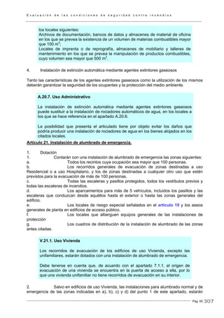 E v a l u a c i ó n d e l a s c o n d i c i o n e s d e s e g u r i d a d c o n t r a i n c e n d i o s
Pág. 65
los locales siguientes:
Archivos de documentación, bancos de datos y almacenes de material de oficina
en los que se prevea la existencia de un volumen de materias combustibles mayor
que 100 m3
;
Locales de imprenta o de reprografía, almacenes de mobiliario y talleres de
mantenimiento en los que se prevea la manipulación de productos combustibles,
cuyo volumen sea mayor que 500 m3
.
4. Instalación de extinción automática mediante agentes extintores gaseosos
Tanto las características de los agentes extintores gaseosos como la utilización de los mismos
deberán garantizar la seguridad de los ocupantes y la protección del medio ambiente.
A.20.7. Uso Administrativo
La instalación de extinción automática mediante agentes extintores gaseosos
puede sustituir a la instalación de rociadores automáticos de agua, en los locales a
los que se hace referencia en el apartado A.20.6.
La posibilidad que presenta el articulado tiene por objeto evitar los daños que
podría producir una instalación de rociadores de agua en los bienes alojados en los
citados locales.
Artículo 21. Instalación de alumbrado de emergencia.
1. Dotación
1. Contarán con una instalación de alumbrado de emergencia las zonas siguientes:
a. Todos los recintos cuya ocupación sea mayor que 100 personas.
b. Los recorridos generales de evacuación de zonas destinadas a uso
Residencial o a uso Hospitalario, y los de zonas destinadas a cualquier otro uso que estén
previstos para la evacuación de más de 100 personas.
c. Todas las escaleras y pasillos protegidos, todos los vestíbulos previos y
todas las escaleras de incendios.
d. Los aparcamientos para más de 5 vehículos, incluidos los pasillos y las
escaleras que conduzcan desde aquéllos hasta el exterior o hasta las zonas generales del
edificio.
e. Los locales de riesgo especial señalados en el artículo 19 y los aseos
generales de planta en edificios de acceso público.
f. Los locales que alberguen equipos generales de las instalaciones de
protección
g. Los cuadros de distribución de la instalación de alumbrado de las zonas
antes citadas.
V.21.1. Uso Vivienda
Los recorridos de evacuación de los edificios de uso Vivienda, excepto las
unifamiliares, estarán dotados con una instalación de alumbrado de emergencia.
Debe tenerse en cuenta que, de acuerdo con el apartado 7.1.1, el origen de
evacuación de una vivienda se encuentra en la puerta de acceso a ella, por lo
que una vivienda unifamiliar no tiene recorridos de evacuación en su interior.
2. Salvo en edificios de uso Vivienda, las instalaciones para alumbrado normal y de
emergencia de las zonas indicadas en a), b), c) y d) del punto 1 de este apartado, estarán
307
 