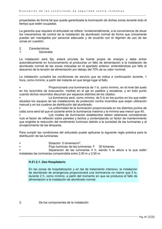 E v a l u a c i ó n d e l a s c o n d i c i o n e s d e s e g u r i d a d c o n t r a i n c e n d i o s
Pág. 66
proyectadas de forma tal que quede garantizada la iluminación de dichas zonas durante todo el
tiempo que estén ocupadas.
La garantía que requiere el articulado se refiere, fundamentalmente, a la conveniencia de situar
los mecanismos de control de la instalación de alumbrado normal de forma que únicamente
puedan ser manejados por personal adecuado y de acuerdo con el régimen de uso de las
zonas en cuestión.
2. Características
1. Generales
La instalación será fija, estará provista de fuente propia de energía y debe entrar
automáticamente en funcionamiento al producirse un fallo de alimentación a la instalación de
alumbrado normal de las zonas indicadas en el apartado anterior, entendiéndose por fallo el
descenso de la tensión de alimentación por debajo del 70% de su valor nominal.
La instalación cumplirá las condiciones de servicio que se indica a continuación durante, 1
hora, como mínimo, a partir del instante en que tenga lugar el fallo.
Proporcionará una iluminancia de 1 lx, como mínimo, en el nivel del suelo
en los recorridos de evacuación, medida en el eje en pasillos y escaleras, y en todo punto
cuando dichos recorridos discurran por espacios distintos de los citados.
La iluminancia será, como mínimo, de 5 lx en los puntos en los que estén
situados los equipos de las instalaciones de protección contra incendios que exijan utilización
manual y en los cuadros de distribución del alumbrado.
La uniformidad de la iluminación proporcionada en los distintos puntos de
cada zona será tal que el cociente entre la iluminancia máxima y la mínima sea menor que 40.
Los niveles de iluminación establecidos deben obtenerse considerando
nulo el factor de reflexión sobre paredes y techos y contemplando un factor de mantenimiento
que englobe la reducción del rendimiento luminoso debido a la suciedad de las luminarias y al
envejecimiento de las lámparas.
Para cumplir las condiciones del articulado puede aplicarse la siguiente regla práctica para la
distribución de las luminarias:
Dotación: 5 lúmenes/m2
.
Flujo luminoso de las luminarias: F 30 lúmenes.
Separación de las luminarias 4 h, siendo h la altura a la que estén
instaladas las luminarias comprendida entre 2,00 m y 2,50 m.
H.21.2.1. Uso Hospitalario
En las zonas de hospitalización y en las de tratamiento intensivo, la instalación
de alumbrado de emergencia proporcionará una iluminancia no menor que 5 lx,
durante 2 h, como mínimo, a partir del momento en que se produzca el fallo de
alimentación a la instalación de alumbrado normal.
2. De los componentes de la instalación
308
 