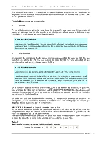 E v a l u a c i ó n d e l a s c o n d i c i o n e s d e s e g u r i d a d c o n t r a i n c e n d i o s
Pág. 67
Si la instalación se realiza con aparatos o equipos autonómos automáticos, las características
exigibles a dichos aparatos y equipos serán las establecidas en las normas UNE 20 062, UNE
20 392 y UNE-EN 60598-2-22.
Artículo 22. Ascensor de emergencia.
1. Dotación
En los edificios de uso Vivienda cuya altura de evacuación sea mayor que 35 m existirá al
menos un ascensor que permita acceder a las plantas cuya altura supere la indicada y que
cumpla las condiciones de ascensor de emergencia.
H.22.1. Uso Hospitalario
Las zonas de hospitalización y las de tratamiento intensivo cuya altura de evacuación
sea mayor que 15 m dispondrán, al menos, de un ascensor que cumpla las condiciones
de ascensor de emergencia.
2. Características
El ascensor de emergencia tendrá como mínimo una capacidad de carga de 630 kg, una
superficie de cabina de 1,40 m2
, una anchura de paso de 0,80 m y una velocidad tal que
permita realizar todo su recorrido en menos de 60 s.
H.22.2. Uso Hospitalario
Las dimensiones de la planta de la cabina serán 1,20 m x 2,10 m, como mínimo.
Las dimensiones mínimas de la cabina del ascensor de emergencia se establecen en el
texto articulado con objeto de que este ascensor, además de que pueda ser utilizado en
caso de incendio por el servicio de bomberos, tenga capacidad para evacuar a
pacientes en cama o camilla.
En la planta de acceso al edificio se dispondrá, junto a los mandos del ascensor, un pulsador,
bajo una tapa de vidrio, con la inscripción «USO EXCLUSIVO BOMBEROS»; la activación del
pulsador debe provocar el envío del ascensor a la planta de acceso y permitir su maniobra
exclusivamente desde la cabina.
En caso de fallo del abastecimiento anormal, la alimentación eléctrica al ascensor de
emergencia, pasará a realizarse de forma automática desde una fuente propia de energía que
disponga de una autonomía de 1 h como mínimo.
APÉNDICE 1. Resistencia al fuego de elementos constructivos
En las tablas siguientes figuran los grados de resistencia al fuego de los muros y de los
tabiques de una hoja, sin revestir y enfoscados con mortero de cemento o guarnecidos con
yeso, con espesores de 1,5 cm, como mínimo.
Para soluciones constructivas formadas por dos o más hojas puede adoptarse como resistencia
al fuego del conjunto, la suma de los valores correspondientes a cada hoja.
Tabla 1
Resistencia al fuego de muros de hormigón sin revestir
Espesor del muro en cm 10 12 14 16 20 25 30
309
 